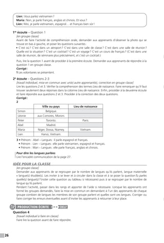 26
Lien : Vous parlez vietnamien ?
Maria : Non, je parle français, anglais et chinois. Et vous ?
Lien : Moi, je parle vietnamien, espagnol… et français bien sûr !
1re
écoute – Question 1
[en groupe classe]
Avant de faire l’activité de compréhension orale, demander aux apprenants d’observer la photo qui se
trouve en bas à gauche, et poser les questions suivantes :
• C’est où ? C’est dans un aéroport ? C’est dans une salle de classe ? C’est dans une salle de réunion ?
Quelle est la situation ? C’est un cocktail ? C’est un voyage ? C’est un cours de français ? (C’est dans une
salle de réunion, de séminaire plus précisément, et c’est un cocktail.)
Puis, lire la question 1 avant de procéder à la première écoute. Demander aux apprenants de répondre à la
question 1 en groupe classe.
Corrigé :
1 Les volontaires se présentent.
2e
écoute – Questions 2-3
[travail individuel, mise en commun avec un(e) autre apprenant(e), correction en groupe classe]
Lire les questions 2 et 3. Vérifier la compréhension des termes Lieu de naissance. Faire remarquer qu’il faut
trouver seulement deux réponses dans la colonne Lieu de naissance. Enfin, procéder à la deuxième écoute
et faire répondre aux questions 2 et 3. Procéder à la correction des deux questions.
Corrigé :
2
Ville ou pays Lieu de naissance
Simon Belgique.
Léonie aux Comores, Moroni.
Peter Toronto. Paris.
Abel Madrid.
Maria Niger, Dossa, Niamey. Vietnam.
Lien Hanoi, Vietnam.
3 • Prénom : Abel – Langues : il parle espagnol et français.
• Prénom : Lien – Langues : elle parle vietnamien, espagnol et français.
• Prénom : Mari – Langues : elle parle français, anglais et chinois.
	 Pour dire les langues parlées
Lire l’encadré communication de la page 27.
IDÉE POUR LA CLASSE
[en groupe classe]
Demander aux apprenants de se regrouper par le nombre de langues qu’ils parlent, langue maternelle
+ langue(s) étudiée(s). Les inviter à se lever et à circuler dans la classe et à se poser la question Tu parles
quelle(s) langue(s) ? (noter cette question au tableau si nécessaire) puis à se regrouper par le nombre de
langue qu’ils parlent.
Pendant l’activité, passer dans les rangs et apporter de l’aide si nécessaire. Lorsque les apprenants ont
formé les groupes demandés, faire la mise en commun en demandant à l’un des apprenants de chaque
groupe combien de langues les membres de son groupe parlent et quelles sont ces langues. Corriger ou
faire corriger les erreurs éventuelles avant d’inviter les apprenants à retourner à leur place.
Question 4
[travail individuel à faire en classe]
Faire lire la question avant de faire répondre.
PRODUCTION ÉCRITE DELF
 