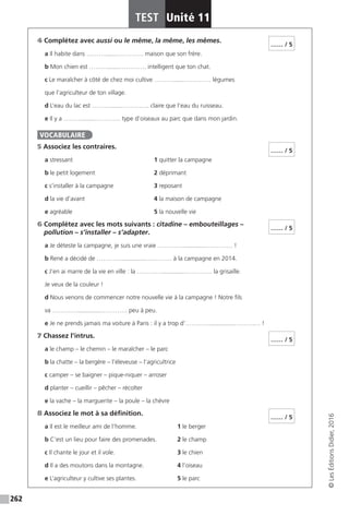 262
TEST Unité 11
©LesÉditionsDidier,2016
4 Complétez avec aussi ou le même, la même, les mêmes.
a Il habite dans ……….......…………. maison que son frère.
b Mon chien est ……….......…………. intelligent que ton chat.
c Le maraîcher à côté de chez moi cultive ……….......…………. légumes
que l’agriculteur de ton village.
d L’eau du lac est ……….......…………. claire que l’eau du ruisseau.
e Il y a ……….......…………. type d’oiseaux au parc que dans mon jardin.
5 Associez les contraires.
a stressant				1 quitter la campagne
b le petit logement			 2 déprimant
c s’installer à la campagne		 3 reposant
d la vie d’avant			 4 la maison de campagne
e agréable				5 la nouvelle vie
6 Complétez avec les mots suivants : citadine – embouteillages –
pollution – s’installer – s’adapter.
a Je déteste la campagne, je suis une vraie …………..............…………. !
b René a décidé de …………..............…………. à la campagne en 2014.
c J’en ai marre de la vie en ville : la …………..............…………. la grisaille.
Je veux de la couleur !
d Nous venons de commencer notre nouvelle vie à la campagne ! Notre fils
va …………..............…………. peu à peu.
e Je ne prends jamais ma voiture à Paris : il y a trop d’…………..............…………. !
7 Chassez l’intrus.
a le champ – le chemin – le maraîcher – le parc
b la chatte – la bergère – l’éleveuse – l’agricultrice
c camper – se baigner – pique-niquer – arroser
d planter – cueillir – pêcher – récolter
e la vache – la marguerite – la poule – la chèvre
8 Associez le mot à sa définition.
a Il est le meilleur ami de l’homme.		 1 le berger				
b C’est un lieu pour faire des promenades. 	 2 le champ
c Il chante le jour et il vole.			 3 le chien
d Il a des moutons dans la montagne.		 4 l’oiseau
e L’agriculteur y cultive ses plantes.		 5 le parc
…… / 5
VOCABULAIRE
…… / 5
…… / 5
…… / 5
…… / 5
 