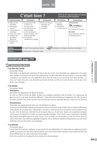 263
unité12C’étaitbien?
unité 12
OUVERTURE page 173
1 Le titre de l’unité
[en groupe classe]
Demander à un apprenant volontaire de lire le titre de l’unité. Puis demander aux apprenants s’ils savent
dans quelles circonstances on peut dire cette phrase (on peut dire cette phrase quand on veut demander
à quelqu’un son opinion sur une expérience qu’il vient de vivre ou sur une chose qu’il vient de faire : un
cours qu’il vient de suivre, une rencontre qu’il vient de faire, un film qu’il vient de voir, un livre qu’il vient
de lire, par exemple).
2 Le dessin
[en groupe classe]
Description
Demander aux apprenants de décrire le dessin.
On voit un café en forme de globe terrestre qui s’appelle justement café du Globe. Il y a beaucoup de
gens qui ont l’air de venir d’endroits différents. Cette idée est renforcée par l’apparence du café. Les gens
discutent, boivent des verres, sourient. Deux d’entre eux courent rejoindre des amis. Tous ont l’air heureux.
Interprétation
Demander aux apprenants de faire une interprétation du dessin.
La forme du café semble indiquer que les gens viennent d’horizons variés. Cela en fait un endroit d’échanges
interculturels et, pourquoi pas, linguistiques. Les gens y viennent pour se rencontrer et pour parler de qui
ils sont, d’où ils viennent, comment la vie se passe chez eux. Ils ont sans doute une ou plusieurs langues
communes et ils doivent en choisir une dans laquelle échanger. Cela montre aussi l’importance de parler
des langues étrangères quand on veut s’ouvrir sur le monde. Les conversations et les rencontres dans ce
café se font dans une ambiance agréable et joyeuse. On se trouve en présence de personnes qui ont envie
d’aller les unes vers les autres, sans préjugés.
3 La phrase
[en groupe classe]
Lire ou faire lire la phrase. Expliquer ce que signifie le mot débrouilles. Puis demander aux apprenants dans
quelle circonstance on peut dire cette phrase (on peut dire cette phrase à quelqu’un qui essaie de faire une
chose difficile pour lui, dans le but de l’encourager).
Enfin, lire ou faire lire les objectifs de l’unité puis les faire expliquer.
PRODUCTION ORALE
C’était bien ?
• Parler de ses
difficultés
• Encourager,
rassurer
• Comprendre un
horoscope
• Parler d’un projet
• Exprimer son
accord/son
désaccord
• Exprimer son
interêt
• Les pronoms COD
et COI (1re
et
2e personnes)
• Les indicateurs de
temps (rappel)
• Les temps (présent,
passé composé, futur
proche/impératif)
• Les pronoms
compléments (rappel)
• Parler une langue
étrangère, les
stratégies
• La presse
• Les sons
[j]/[w]/[˙]
• e prononcé,
e non prononcé
CIVILISATION/
Les Français en chanson
VIDÉO
Ana, Francesco, Adriana
et Noé (épisode 2)
Ateliers 1. Créer l’horoscope de la classe 2. Réaliser un kiosque à journaux numérique
DELF A1 Entraînement : Production orale
Parler de son apprentissage du français
Connaître la presse magazine
Communication Grammaire Vocabulaire Phonétique Socioculturel
Oh, le cliché !
ATELIER TECH’
 