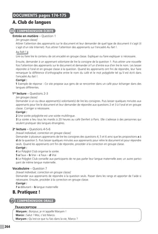 264
DOCUMENTS pages 174-175
A. Club de langues
Entrée en matière – Question 1
[en groupe classe]
Attirer l’attention des apprenants sur le document et leur demander de quel type de document il s’agit (il
s’agit d’un site Internet). Puis attirer l’attention des apprenants sur l’encadré Au fait !.
Au fait !
Lire ou faire lire le contenu de cet encadré en groupe classe. Expliquer ou faire expliquer si nécessaire.
Ensuite, demander à un apprenant volontaire de lire la consigne de la question 1. Puis attirer une nouvelle
fois l’attention des apprenants sur le document et demander à l’un d’entre eux d’en lire le nom. Les laisser
répondre à l’oral et en groupe classe à la question. Quand les apprenants ont fini de répondre, leur faire
remarquer la différence d’orthographe entre le nom du café et le mot polyglotte tel qu’il est écrit dans
l’encadré Au fait !.
Corrigé :
1 Exemple de réponse : Ce site propose aux gens de se rencontrer dans un café pour échanger dans des
langues différentes.
1re
lecture – Questions 2-3
[en groupe classe]
Demander à un ou deux apprenant(s) volontaire(s) de lire les consignes. Puis laisser quelques minutes aux
apprenants pour lire le document et leur demander de répondre aux questions 2 et 3 à l’oral et en groupe
classe. Corriger si nécessaire.
Corrigé :
2 Une soirée polyglotte est une soirée multilingue.
3 La soirée a lieu tous les mardis à 20 heures au café Denfert à Paris. Elle s’adresse à des personnes qui
veulent pratiquer des langues étrangères.
2e
lecture – Questions 4-5-6
[travail individuel, correction en groupe classe]
Demander à plusieurs apprenants de lire les consignes des questions 4, 5 et 6 ainsi que les propositions a à
d de la question 5. Puis laisser quelques minutes aux apprenants pour relire le document et pour répondre
seuls. Quand les apprenants ont fini de répondre, procéder à la correction en groupe classe.
Corrigé :
4 Le Polyglot Club organise la soirée.
5 a Faux – b Vrai – c Faux – d Vrai
6 Le Polyglot Club conseille aux participants de ne pas parler leur langue maternelle avec un autre partici-
pant de même langue maternelle.
Vocabulaire – Question 7
[travail individuel, correction en groupe classe]
Demander aux apprenants de répondre à la question seuls. Passer dans les rangs et apporter de l’aide si
nécessaire. Ensuite, procéder à la correction en groupe classe.
Corrigé :
7 a débutant – b langue maternelle
B. Pratiquez !
TranscripTion
Maryam : Bonjour, je m’appelle Maryam !
Marco : Salut ! Moi, c’est Marco.
Maryam : Qu’est-ce que tu fais dans la vie, Marco ?
COMPRÉHENSION ÉCRITE
COMPRÉHENSION ORALE
 