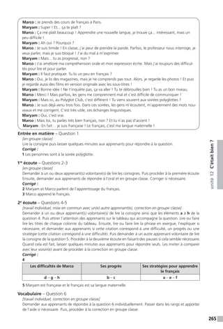 265
unité12C’étaitbien?
Marco : Je prends des cours de français à Paris.
Maryam : Super ! Et... ça te plaît ?
Marco : Ça me plaît beaucoup ! Apprendre une nouvelle langue, je trouve ça... intéressant, mais un
peu difficile !
Maryam : Ah oui ? Pourquoi ?
Marco : Je suis timide ! En classe, j’ai peur de prendre la parole. Parfois, le professeur nous interroge, je
veux parler, mais je suis bloqué ! J’ai du mal à m’exprimer.
Maryam : Mais... tu as progressé, non ?
Marco : J’ai amélioré ma compréhension orale et mon expression écrite. Mais j’ai toujours des difficul-
tés pour lire et pour parler.
Maryam : Il faut pratiquer. Tu lis un peu en français ?
Marco : Oui, je lis des magazines, mais je ne comprends pas tout. Alors, je regarde les photos ! Et puis
je regarde aussi des films en version originale avec les sous-titres !
Maryam : Bonne idée ! Ne t’inquiète pas, ça va aller ! Tu te débrouilles bien ! Tu as un bon niveau.
Marco : Merci ! Mais parfois, les gens me comprennent mal et c’est difficile de communiquer !
Maryam : Mais ici, au Polyglot Club, c’est différent ! Tu viens souvent aux soirées polyglottes ?
Marco : Je suis déjà venu trois fois. Dans ces soirées, les gens m’écoutent, m’apprennent des mots nou-
veaux et me corrigent. C’est très utile, ces échanges linguistiques.
Maryam : Oui, c’est vrai.
Marco : Mais toi, tu parles très bien français, non ? Et tu n’as pas d’accent !
Maryam : En fait… je suis française ! Le français, c’est ma langue maternelle !
Entrée en matière – Question 1
[en groupe classe]
Lire la consigne puis laisser quelques minutes aux apprenants pour répondre à la question.
Corrigé :
1 Les personnes sont à la soirée polyglotte.
1re
écoute – Questions 2-3
[en groupe classe]
Demander à un ou deux apprenant(s) volontaire(s) de lire les consignes. Puis procéder à la première écoute.
Ensuite, demander aux apprenants de répondre à l’oral et en groupe classe. Corriger si nécessaire.
Corrigé :
2 Maryam et Marco parlent de l’apprentissage du français.
3 Marco apprend le français.
2e
écoute – Questions 4-5
[travail individuel, mise en commun avec un(e) autre apprenant(e), correction en groupe classe]
Demander à un ou deux apprenant(s) volontaire(s) de lire la consigne ainsi que les éléments a à h de la
question 4. Puis attirer l’attention des apprenants sur le tableau qui accompagne la question. Lire ou faire
lire les titres de chaque colonne du tableau. Ensuite, lire ou faire lire la phrase en exergue, l’expliquer si
nécessaire, et demander aux apprenants si cette citation correspond à une difficulté, un progrès ou une
stratégie (cette citation correspond à une difficulté). Puis demander à un autre apprenant volontaire de lire
la consigne de la question 5. Procéder à la deuxième écoute en faisant des pauses si cela semble nécessaire.
Quand cela est fait, laisser quelques minutes aux apprenants pour répondre seuls. Les inviter à comparer
avec leur voisin(e) avant de procéder à la correction en groupe classe.
Corrigé :
4
Les difficultés de Marco Ses progrès Ses stratégies pour apprendre
le français
d – g – h b – c a – e – f
5 Maryam est française et le français est sa langue maternelle.
Vocabulaire – Question 6
[travail individuel, correction en groupe classe]
Demander aux apprenants de répondre à la question 6 individuellement. Passer dans les rangs et apporter
de l’aide si nécessaire. Puis, procéder à la correction en groupe classe.
 