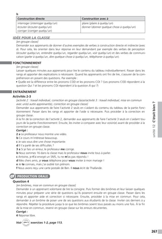 267
unité12C’étaitbien?
b
Construction directe Construction avec à
interroger (interroger quelqu’un)
écouter (écouter quelqu’un)
corriger (corriger quelqu’un)
plaire (plaire à quelqu’un)
donner (donner quelque chose à quelqu’un)
IDÉE POUR LA CLASSE
[en groupe classe]
Demander aux apprenants de donner d’autres exemples de verbes à construction directe et indirecte (avec
à). Pour cela, les orienter dans leur réponse en leur demandant par exemple des verbes de perception
(écouter quelqu’un, entendre quelqu’un, regarder quelqu’un, voir quelqu’un) et des verbes de communi-
cation (parler à quelqu’un, dire quelque chose à quelqu’un, téléphoner à quelqu’un).
FONCTIONNEMENT
[en groupe classe]
Laisser quelques minutes aux apprenants pour lire le contenu du tableau individuellement. Passer dans les
rangs et apporter des explications si nécessaire. Quand les apprenants ont fini de lire, s’assurer de la com-
préhension en posant des questions. Par exemple :
• Quelle est la différence entre les pronoms COD et les pronoms COI ? (Les pronoms COD répondent à la
question Qui ? et les pronoms COI répondent à la question À qui ?)
ENTRAÎNEMENT
Activités 2-3
[activité 2 : travail individuel, correction en groupe classe / activité 3 : travail individuel, mise en commun
avec un(e) autre apprenant(e), correction en groupe classe]
Demander aux apprenants de faire l’activité 2 seuls en s’aidant du contenu du tableau de la partie Fonc-
tionnement. Passer dans les rangs et apporter de l’aide si nécessaire. Puis procéder à la correction en
groupe classe.
À la fin de la correction de l’activité 2, demander aux apprenants de faire l’activité 3 seuls en s’aidant tou-
jours de la partie Fonctionnement. Ensuite, les inviter à comparer avec leur voisin(e) avant de procéder à la
correction en groupe classe.
Corrigé :
2 a Le professeur nous montre une vidéo.
b Ce cours m’intéresse beaucoup.
c Je vais vous dire une chose importante.
d Il t’a parlé de ses difficultés ?
3 a Si je fais un erreur, le professeur me corrige.
b Nous sommes 16 dans la classe mais le professeur nous invite tous à parler.
c Antoine, je t’ai envoyé un SMS, tu ne m’as pas répondu !
d Mes chers amis, je vous téléphone pour vous inviter à mon mariage !
e Je te connais, mais j’ai oublié ton prénom.
f Nous avons reçu une carte postale de Ben. Il nous écrit de Thaïlande.
Question 4
[en binômes, mise en commun en groupe classe]
Demander à un apprenant volontaire de lire la consigne. Puis former des binômes et leur laisser quelques
minutes pour préparer une série de questions qu’ils poseront ensuite en groupe classe. Passer dans les
rangs et apporter aide et correction si nécessaire. Ensuite, procéder à la mise en commun. Pour cela,
demander à un binôme de poser une de ses questions aux étudiants de la classe. Inviter ces derniers à y
répondre. Répéter la procédure jusqu’à ce que les binômes soient tous passés au moins une fois. À la fin
de la mise en commun, revenir en groupe classe sur les erreurs récurrentes.
Corrigé :
4 Réponse libre.
Voir
Cahier
d 
’activit
és
unité 12
exercices 1-2, page 113.
PRODUCTION ORALE
 