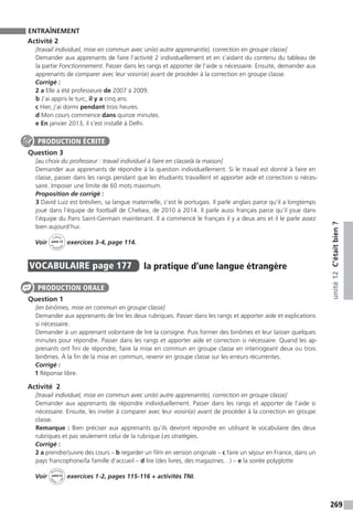 269
unité12C’étaitbien?
ENTRAÎNEMENT
Activité 2
[travail individuel, mise en commun avec un(e) autre apprenant(e), correction en groupe classe]
Demander aux apprenants de faire l’activité 2 individuellement et en s’aidant du contenu du tableau de
la partie Fonctionnement. Passer dans les rangs et apporter de l’aide si nécessaire. Ensuite, demander aux
apprenants de comparer avec leur voisin(e) avant de procéder à la correction en groupe classe.
Corrigé :
2 a Elle a été professeure de 2007 à 2009.
b J’ai appris le turc, il y a cinq ans.
c Hier, j’ai dormi pendant trois heures.
d Mon cours commence dans quinze minutes.
e En janvier 2013, il s’est installé à Delhi.
Question 3
[au choix du professeur : travail individuel à faire en classe/à la maison]
Demander aux apprenants de répondre à la question individuellement. Si le travail est donné à faire en
classe, passer dans les rangs pendant que les étudiants travaillent et apporter aide et correction si néces-
saire. Imposer une limite de 60 mots maximum.
Proposition de corrigé :
3 David Luiz est brésilien, sa langue maternelle, c’est le portugais. Il parle anglais parce qu’il a longtemps
joué dans l’équipe de football de Chelsea, de 2010 à 2014. Il parle aussi français parce qu’il joue dans
l’équipe du Paris Saint-Germain maintenant. Il a commencé le français il y a deux ans et il le parle assez
bien aujourd’hui.
Voir
Cahier
d 
’activit
és
unité 12
exercices 3-4, page 114.
VOCABULAIRE  page 177  
la pratique d’une langue étrangère
Question 1
[en binômes, mise en commun en groupe classe]
Demander aux apprenants de lire les deux rubriques. Passer dans les rangs et apporter aide et explications
si nécessaire.
Demander à un apprenant volontaire de lire la consigne. Puis former des binômes et leur laisser quelques
minutes pour répondre. Passer dans les rangs et apporter aide et correction si nécessaire. Quand les ap-
prenants ont fini de répondre, faire la mise en commun en groupe classe en interrogeant deux ou trois
binômes. À la fin de la mise en commun, revenir en groupe classe sur les erreurs récurrentes.
Corrigé :
1 Réponse libre.
Activité  2
[travail individuel, mise en commun avec un(e) autre apprenant(e), correction en groupe classe]
Demander aux apprenants de répondre individuellement. Passer dans les rangs et apporter de l’aide si
nécessaire. Ensuite, les inviter à comparer avec leur voisin(e) avant de procéder à la correction en groupe
classe.
Remarque : Bien préciser aux apprenants qu’ils devront répondre en utilisant le vocabulaire des deux
rubriques et pas seulement celui de la rubrique Les stratégies.
Corrigé :
2 a prendre / suivre des cours – b regarder un film en version originale – c faire un séjour en France, dans un
pays francophone / la famille d’accueil – d lire (des livres, des magazines…) – e la soirée polyglotte
Voir
Activités
ca
hier + T
NI
unité 12 exercices 1-2, pages 115-116 + activités TNI.
PRODUCTION ÉCRITE
PRODUCTION ORALE
 