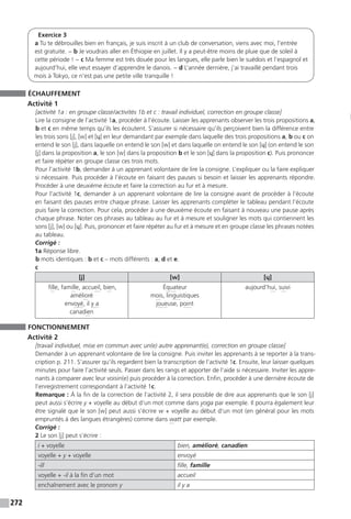 272
Exercice 3
a Tu te débrouilles bien en français, je suis inscrit à un club de conversation, viens avec moi, l’entrée
est gratuite. − b Je voudrais aller en Éthiopie en juillet. Il y a peut-être moins de pluie que de soleil à
cette période ! − c Ma femme est très douée pour les langues, elle parle bien le suédois et l’espagnol et
aujourd’hui, elle veut essayer d’apprendre le danois. − d L’année dernière, j’ai travaillé pendant trois
mois à Tokyo, ce n’est pas une petite ville tranquille !
ÉCHAUFFEMENT
Activité 1
[activité 1a : en groupe classe / activités 1b et c : travail individuel, correction en groupe classe]
Lire la consigne de l’activité 1a, procéder à l’écoute. Laisser les apprenants observer les trois propositions a,
b et c en même temps qu’ils les écoutent. S’assurer si nécessaire qu’ils perçoivent bien la différence entre
les trois sons [j], [w] et [ɥ] en leur demandant par exemple dans laquelle des trois propositions a, b ou c on
entend le son [j], dans laquelle on entend le son [w] et dans laquelle on entend le son [ɥ] (on entend le son
[j] dans la proposition a, le son [w] dans la proposition b et le son [ɥ] dans la proposition c). Puis prononcer
et faire répéter en groupe classe ces trois mots.
Pour l’activité 1b, demander à un apprenant volontaire de lire la consigne. L’expliquer ou la faire expliquer
si nécessaire. Puis procéder à l’écoute en faisant des pauses si besoin et laisser les apprenants répondre.
Procéder à une deuxième écoute et faire la correction au fur et à mesure.
Pour l’activité 1c, demander à un apprenant volontaire de lire la consigne avant de procéder à l’écoute
en faisant des pauses entre chaque phrase. Laisser les apprenants compléter le tableau pendant l’écoute
puis faire la correction. Pour cela, procéder à une deuxième écoute en faisant à nouveau une pause après
chaque phrase. Noter ces phrases au tableau au fur et à mesure et souligner les mots qui contiennent les
sons [j], [w] ou [ɥ]. Puis, prononcer et faire répéter au fur et à mesure et en groupe classe les phrases notées
au tableau.
Corrigé :
1a Réponse libre.
b mots identiques : b et c – mots différents : a, d et e.
c
[j] [w] [ɥ]
fille, famille, accueil, bien,
­amélioré
envoyé, il y a
canadien
Équateur
mois, linguistiques
joueuse, point
aujourd’hui, suivi
FONCTIONNEMENT
Activité 2
[travail individuel, mise en commun avec un(e) autre apprenant(e), correction en groupe classe]
Demander à un apprenant volontaire de lire la consigne. Puis inviter les apprenants à se reporter à la trans-
cription p. 211. S’assurer qu’ils regardent bien la transcription de l’activité 1c. Ensuite, leur laisser quelques
minutes pour faire l’activité seuls. Passer dans les rangs et apporter de l’aide si nécessaire. Inviter les appre-
nants à comparer avec leur voisin(e) puis procéder à la correction. Enfin, procéder à une dernière écoute de
l’enregistrement correspondant à l’activité 1c.
Remarque : À la fin de la correction de l’activité 2, il sera possible de dire aux apprenants que le son [j]
peut aussi s’écrire y + voyelle au début d’un mot comme dans yoga par exemple. Il pourra également leur
être signalé que le son [w] peut aussi s’écrire w + voyelle au début d’un mot (en général pour les mots
empruntés à des langues étrangères) comme dans watt par exemple.
Corrigé :
2 Le son [j] peut s’écrire :
i + voyelle bien, amélioré, canadien
voyelle + y + voyelle envoyé
-ill fille, famille
voyelle + -il à la fin d’un mot accueil
enchaînement avec le pronom y il y a
 