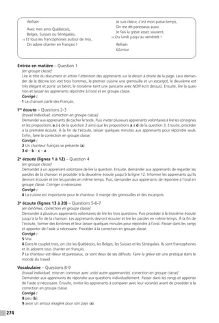 274
Refrain
Avec mes amis Québécois,
Belges, Suisses ou Sénégalais,
15 Et tous les francophones autour de moi,
On adore chanter en français !
Je suis râleur, c’est mon passe-temps,
On me dit paresseux aussi.
Je fais la grève assez souvent,
20 Du lundi jusqu’au vendredi !
Refrain
©Zambar
Entrée en matière – Question 1
[en groupe classe]
Lire le titre du document et attirer l’attention des apprenants sur le dessin à droite de la page. Leur deman-
der de le décrire (on voit trois hommes, le premier cuisine une grenouille et un escargot, le deuxième est
très élégant et porte un béret, le troisième tient une pancarte avec NON écrit dessus). Ensuite, lire la ques-
tion et laisser les apprenants répondre à l’oral et en groupe classe.
Corrigé :
1 La chanson parle des Français.
1re
écoute – Questions 2-3
[travail individuel, correction en groupe classe]
Demander aux apprenants de cacher le texte. Puis inviter plusieurs apprenants volontaires à lire les consignes
et les propositions a à c de la question 2 ainsi que les propositions a à d de la question 3. Ensuite, procéder
à la première écoute. À la fin de l’écoute, laisser quelques minutes aux apprenants pour répondre seuls.
Enfin, faire la correction en groupe classe.
Corrigé :
2 Un chanteur français se présente (a).
3 d – b – c – a
2e
écoute (lignes 1 à 12) – Question 4
[en groupe classe]
Demander à un apprenant volontaire de lire la question. Ensuite, demander aux apprenants de regarder les
paroles de la chanson et procéder à la deuxième écoute jusqu’à la ligne 12. Informer les apprenants qu’ils
devront écouter et lire les paroles en même temps. Puis, demander aux apprenants de répondre à l’oral en
groupe classe. Corriger si nécessaire.
Corrigé :
4 La cuisine est importante pour le chanteur. Il mange des grenouilles et des escargots.
3e
écoute (lignes 13 à 20) – Questions 5-6-7
[en binômes, correction en groupe classe]
Demander à plusieurs apprenants volontaires de lire les trois questions. Puis procéder à la troisième écoute
jusqu’à la fin de la chanson. Les apprenants devront écouter et lire les paroles en même temps. À la fin de
l’écoute, former des binômes et leur laisser quelques minutes pour répondre à l’oral. Passer dans les rangs
et apporter de l’aide si nécessaire. Procéder à la correction en groupe classe.
Corrigé :
5 Vrai
6 Dans le couplet trois, on cite les Québécois, les Belges, les Suisses et les Sénégalais. Ils sont francophones
et ils adorent tous chanter en français.
7 Le chanteur est râleur et paresseux, ce sont deux de ses défauts. Faire la grève est une pratique dans le
monde du travail.
Vocabulaire – Questions 8-9
[travail individuel, mise en commun avec un(e) autre apprenant(e), correction en groupe classe]
Demander aux apprenants de répondre aux questions individuellement. Passer dans les rangs et apporter
de l’aide si nécessaire. Ensuite, inviter les apprenants à comparer avec leur voisin(e) avant de procéder à la
correction en groupe classe.
Corrigé :
8 peu (b).
9 avoir un amour exagéré pour son pays (a).
 