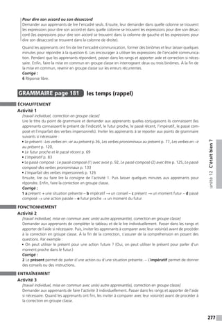 277
unité12C’étaitbien?
Pour dire son accord ou son désaccord
Demander aux apprenants de lire l’encadré seuls. Ensuite, leur demander dans quelle colonne se trouvent
les expressions pour dire son accord et dans quelle colonne se trouvent les expressions pour dire son désac-
cord (les expressions pour dire son accord se trouvent dans la colonne de gauche et les expressions pour
dire son désaccord se trouvent dans la colonne de droite).
Quand les apprenants ont fini de lire l’encadré communication, former des binômes et leur laisser quelques
minutes pour répondre à la question 6. Les encourager à utiliser les expressions de l’encadré communica-
tion. Pendant que les apprenants répondent, passer dans les rangs et apporter aide et correction si néces-
saire. Enfin, faire la mise en commun en groupe classe en interrogeant deux ou trois binômes. À la fin de
la mise en commun, revenir en groupe classe sur les erreurs récurrentes.
Corrigé :
6 Réponse libre.
GRAMMAIRE  page 181  
les temps (rappel)
ÉCHAUFFEMENT
Activité 1
[travail individuel, correction en groupe classe]
Lire le titre du point de grammaire et demander aux apprenants quelles conjugaisons ils connaissent (les
apprenants connaissent le présent de l’indicatif, le futur proche, le passé récent, l’impératif, le passé com-
posé et l’imparfait des verbes impersonnels). Inviter les apprenants à se reporter aux points de grammaire
suivants si nécessaire :
• Le présent : Les verbes en –er au présent p.36, Les verbes pronominaux au présent p. 77, Les verbes en –ir
au présent p. 120,
• Le futur proche et le passé récent p. 69
• L’impératif p. 83
• Le passé composé : Le passé composé (1) avec avoir p. 92, Le passé composé (2) avec être p. 125, Le passé
composé des verbes pronominaux p. 133
• L’imparfait des verbes impersonnels p. 126
Ensuite, lire ou faire lire la consigne de l’activité 1. Puis laisser quelques minutes aux apprenants pour
répondre. Enfin, faire la correction en groupe classe.
Corrigé :
1 a présent → une situation présente – b impératif → un conseil – c présent → un moment futur – d passé
composé → une action passée – e futur proche → un moment du futur
FONCTIONNEMENT
Activité 2
[travail individuel, mise en commun avec un(e) autre apprenant(e), correction en groupe classe]
Demander aux apprenants de compléter le tableau et de le lire individuellement. Passer dans les rangs et
apporter de l’aide si nécessaire. Puis, inviter les apprenants à comparer avec leur voisin(e) avant de procéder
à la correction en groupe classe. À la fin de la correction, s’assurer de la compréhension en posant des
questions. Par exemple :
• On peut utiliser le présent pour une action future ? (Oui, on peut utiliser le présent pour parler d’un
moment proche dans le futur.)
Corrigé :
2 Le présent permet de parler d’une action ou d’une situation présente. – L’impératif permet de donner
des conseils ou des instructions.
ENTRAÎNEMENT
Activité 3
[travail individuel, mise en commun avec un(e) autre apprenant(e), correction en groupe classe]
Demander aux apprenants de faire l’activité 3 individuellement. Passer dans les rangs et apporter de l’aide
si nécessaire. Quand les apprenants ont fini, les inviter à comparer avec leur voisin(e) avant de procéder à
la correction en groupe classe.
 