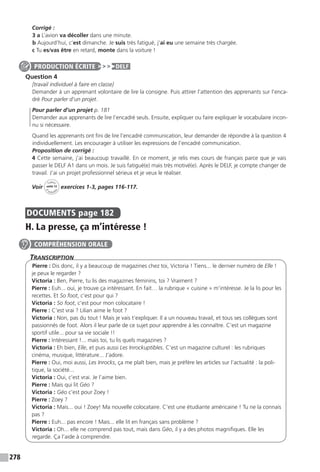 278
Corrigé :
3 a L’avion va décoller dans une minute.
b Aujourd’hui, c’est dimanche. Je suis très fatigué, j’ai eu une semaine très chargée.
c Tu es/vas être en retard, monte dans la voiture !
Question 4
[travail individuel à faire en classe]
Demander à un apprenant volontaire de lire la consigne. Puis attirer l’attention des apprenants sur l’enca-
dré Pour parler d’un projet.
Pour parler d’un projet p. 181
Demander aux apprenants de lire l’encadré seuls. Ensuite, expliquer ou faire expliquer le vocabulaire incon-
nu si nécessaire.
Quand les apprenants ont fini de lire l’encadré communication, leur demander de répondre à la question 4
individuellement. Les encourager à utiliser les expressions de l’encadré communication.
Proposition de corrigé :
4 Cette semaine, j’ai beaucoup travaillé. En ce moment, je relis mes cours de français parce que je vais
passer le DELF A1 dans un mois. Je suis fatigué(e) mais très motivé(e). Après le DELF, je compte changer de
travail. J’ai un projet professionnel sérieux et je veux le réaliser.
Voir
Cahier
d 
’activit
és
unité 12
exercices 1-3, pages 116-117.
DOCUMENTS  page 182
H. La presse, ça m’intéresse !
Transcription
Pierre : Dis donc, il y a beaucoup de magazines chez toi, Victoria ! Tiens... le dernier numéro de Elle !
je peux le regarder ?
Victoria : Ben, Pierre, tu lis des magazines féminins, toi ? Vraiment ?
Pierre : Euh... oui, je trouve ça intéressant. En fait… la rubrique « cuisine » m’intéresse. Je la lis pour les
recettes. Et So foot, c’est pour qui ?
Victoria : So foot, c’est pour mon colocataire !
Pierre : C’est vrai ? Lilian aime le foot ?
Victoria : Non, pas du tout ! Mais je vais t’expliquer. Il a un nouveau travail, et tous ses collègues sont
passionnés de foot. Alors il leur parle de ce sujet pour apprendre à les connaître. C’est un magazine
sportif utile... pour sa vie sociale !!
Pierre : Intéressant !... mais toi, tu lis quels magazines ?
Victoria : Eh bien, Elle, et puis aussi Les Inrockuptibles. C’est un magazine culturel : les rubriques
cinéma, musique, littérature... J’adore.
Pierre : Oui, moi aussi, Les Inrocks, ça me plaît bien, mais je préfère les articles sur l’actualité : la poli-
tique, la société...
Victoria : Oui, c’est vrai. Je l’aime bien.
Pierre : Mais qui lit Géo ?
Victoria : Géo c’est pour Zoey !
Pierre : Zoey ?
Victoria : Mais... oui ! Zoey! Ma nouvelle colocataire. C’est une étudiante américaine ! Tu ne la connais
pas ?
Pierre : Euh... pas encore ! Mais... elle lit en français sans problème ?
Victoria : Oh... elle ne comprend pas tout, mais dans Géo, il y a des photos magnifiques. Elle les
regarde. Ça l’aide à comprendre.
PRODUCTION ÉCRITE DELF
COMPRÉHENSION ORALE
 
