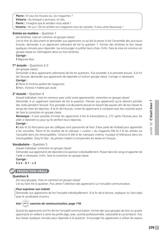 279
unité12C’étaitbien?
Pierre : Et vous les trouvez où, ces magazines ?
Victoria : Au kiosque à journaux, en bas.
Pierre : J’imagine que le vendeur vous adore !
Victoria : Ah oui ! On lui achète nos magazines tous les samedis. Il nous aime beaucoup !
Entrée en matière – Question 1
[en binômes, mise en commun en groupe classe]
Lire le titre du document et demander aux apprenants ce qu’est la presse (c’est l’ensemble des journaux).
Ensuite, demander à un apprenant volontaire de lire la question 1. Former des binômes et leur laisser
quelques minutes pour répondre. Les encourager à justifier leurs choix. Enfin, faire la mise en commun en
groupe classe en interrogeant deux ou trois binômes.
Corrigé :
1 Réponse libre.
1re
écoute – Questions 2-3
[en groupe classe]
Demander à deux apprenants volontaires de lire les questions. Puis procéder à la première écoute. À la fin
de l’écoute, demander aux apprenants de répondre à l’oral en groupe classe. Corriger si nécessaire.
Corrigé :
2 Pierre et Victoria parlent de magazines.
3 Non, Victoria n’habite pas seule.
2e
écoute – Question 4
[travail individuel, mise en commun avec un(e) autre apprenant(e), correction en groupe classe]
Demander à un apprenant volontaire de lire la question. Préciser aux apprenants qu’ils devront prendre
des notes pendant l’écoute. Puis procéder à la deuxième écoute en faisant des pauses afin de leur laisser le
temps de noter les réponses. À la fin de l’écoute, inviter les apprenants à comparer avec leur voisin(e) avant
de faire la correction en groupe classe.
Remarque : Il sera possible d’inviter les apprenants à lire la transcription p. 212 après l’écoute pour les
aider à répondre ou pour qu’ils vérifient leurs réponses.
Corrigé :
4 Lilian lit So foot parce que ses collègues sont passionnés de foot. Il leur parle de football pour apprendre
à les connaître. Pierre lit les recettes de la rubrique « cuisine » du magazine Elle et il lit les articles sur
l’actualité dans Les Inrockuptibles. Victoria lit Elle et les rubriques cinéma, musique et littérature dans Les
Inrockuptibles. Zoey lit Géo : les photos l’aident à comprendre les textes en français.
Vocabulaire – Question 5
[travail individuel, correction en groupe classe]
Demander aux apprenants de répondre à la question individuellement. Passer dans les rangs et apporter de
l’aide si nécessaire. Enfin, faire la correction en groupe classe.
Corrigé :
5 a 2 – b 1 – c 3
Question 6
[en sous-groupes, mise en commun en groupe classe]
Lire ou faire lire la question. Puis attirer l’attention des apprenants sur l’encadré communication.
Pour exprimer son intérêt
Demander aux apprenants de lire l’encadré individuellement. À la fin de la lecture, expliquer ou faire expli-
quer le vocabulaire inconnu.
Voir
Cahier
d 
’activit
és
unité 12
exercice de commcunication, page 118.
Quand les apprenants ont fini de lire l’encadré communication, former des sous-groupes de trois ou quatre
apprenants en veillant à varier les profils (âge, sexe, activité professionnelle, nationalité le cas échéant). Puis
leur laisser quelques minutes pour répondre à la question. Encourager les apprenants à utiliser les expres-
PRODUCTION ORALE
 