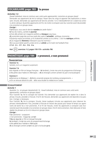 281
unité12C’étaitbien?
VOCABULAIRE  page 183  
la presse
Activités 1-2
[travail individuel, mise en commun avec un(e) autre apprenant(e), correction en groupe classe]
Demander aux apprenants de lire la rubrique. Passer dans les rangs et apporter des explications si néces-
saire. Ensuite, demander aux apprenants de faire les activités 1 et 2 individuellement en s’aidant du conte-
nu de la rubrique. Quand les apprenants ont fini, les inviter à comparer avec leur voisin(e) avant de procéder
à la correction en groupe classe.
Corrigé :
1 a Bonjour, vous avez le dernier numéro de Jardin facile ?
b Tous les matins, j’achète le journal.
c Il est allé acheter son magazine préféré au kiosque à journaux.
d La première page des journaux parle des sujets d’actualité : politique, économie…
1 Quand je reçois Les Inrocks, je lis d’abord les articles sur le cinéma : c’est ma rubrique préférée.
2 Les magazines féminins intéressent aussi les hommes !
3 Je suis journaliste sportif, je dois écrire un article sur le match de football d’hier.
2 1 d – 2 c – 3 f – 4 e – 5 b – 6 a
Voir
Activités
ca
hier + T
NI
unité 12 exercices 1-2, pages 118-119 + activités TNI.
PHONÉTIQUE  page 184  
e prononcé, e non prononcé
Transcription
Exercice 1a
Samedi, j’ai lu un magazine surprenant.
Exercice 1 b
a Je regarde un film en langue française. − b Vendredi, j’invite mes amis du programme d’échange. −
c Ma petite sœur habite en Allemagne. − d Les étrangers aiment acheter du pain à la boulangerie.
Exercice 3
a Bienvenue en Belgique ! − b Notre université propose de nombreux enseignements. −
c On se retrouve devant le café. − d Je veux étudier la médecine en Suède.
ÉCHAUFFEMENT
Activité 1
[question 1a : en groupe classe/activité 1b : travail individuel, mise en commun avec un(e) autre
apprenant(e), correction en groupe classe]
Pour l’activité 1a, lire la consigne de l’activité. Puis demander aux apprenants de repérer les e dans la
phrase. Ensuite, procéder à l’écoute. À la fin de l’écoute, demander aux apprenants de répondre à la ques-
tion. Corriger si nécessaire.
Pour l’activité 1b, lire la consigne. Ensuite, laisser quelques minutes aux apprenants pour observer les
phrases individuellement. Puis, procéder à l’écoute en faisant des pauses pour laisser le temps aux appre-
nants de barrer les e non prononcés. À la fin de l’écoute, inviter les apprenants à comparer avec leur
voisin(e) avant de procéder à la correction en groupe classe. À la fin de la correction, faire réécouter et faire
répéter les phrases au fur et à mesure en groupe classe.
Corrigé :
1 a e prononcé : surprenant
e non prononcés : magazine/, same/di
1 b a Je re/garde/ un film en langue/ française/.
b Vendredi, j’invite/ mes amis du programme/ d’échange/.
c Ma pe/tite/ sœur habite/ en Alle/magne/.
d Les étrangers aiment ache/ter du pain à la boulange/rie/.
 