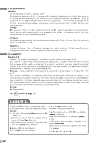 282
FONCTIONNEMENT
Activité 2
[travail individuel, correction en groupe classe]
Demander aux apprenants de lire la consigne et les explications individuellement. Passer dans les rangs
et s’assurer de la compréhension. Leur préciser qu’ils ne doivent pour l’instant pas répondre. Quand les
apprenants ont fini de prendre connaissance de l’activité, procéder à la deuxième écoute de la phrase de
l’activité 1a. Puis leur laisser quelques minutes pour choisir leurs réponses. Enfin, procéder à la correction
en groupe classe.
Corrigé :
2 En général, le e écrit à la fin d’un mot ne se prononce pas (b). – Souvent, quand il y a une seule consonne
avant e et une seule consonne après, on ne prononce pas le [e] (b). – Normalement, quand il y a deux
consonnes avant le e, on prononce le son [ə] (a).
Au fait !
Demander aux apprenants de lire le contenu de cet encadré. À la fin de la lecture, demander aux appre-
nants s’ils connaissent ce livre.
Pour info :
Le roman de Georges Perec, La Disparition, a été écrit en 1968 et publié en 1969. Le roman fait environ
300 pages dans lesquelles l’écrivain n’a jamais utilisé de mot avec la lettre e.
ENTRAÎNEMENT
Activités 3-4
[activité 3 : en groupe classe/activité 4 : en binômes, mise en commun en groupe classe]
Pour l’activité 3, faire d’abord lire la consigne avant de procéder à l’écoute. Puis faire écouter la phrase a,
faire une pause et faire répéter la phrase par l’ensemble des apprenants du groupe classe. Il sera ensuite
possible, si besoin, de faire répéter individuellement la phrase a par deux ou trois apprenants volontaires.
Répéter ensuite la procédure pour les phrases b, c et d.
Remarque : Il sera possible d’inviter les apprenants à se reporter à la transcription p. 212 pour faire l’acti-
vité 3.
Pour l’activité 4, demander à un apprenant volontaire de lire la consigne. Puis former des binômes et leur
laisser quelques minutes pour établir leur liste et pour créer leur dialogue. Passer dans les rangs et apporter
aide et correction si nécessaire. Quand les apprenants ont fini de créer leur dialogue, faire la mise en com-
mun en interrogeant les binômes les uns après les autres. Pendant que chaque binôme passe, demander
aux autres apprenants de relever les mots où les e sont prononcés.
Corrigé :
3-4 Réponses libres.
Voir
Cahier
d
’activit
és
unité 12
exercice 3, page 120.
[travail individuel, mise en commun avec un(e)
autre apprenant(e), correction en groupe classe]
Corrigé :
1 – J’ai vécu à Barcelone pendant quinze ans, de
1996 à 2011.
– En juin 2011, je suis parti en Australie. Je suis
revenu en France il y a trois mois.
– Mais le mois dernier, j’ai trouvé un travail à New
York. Je pars dans deux semaines !
2 a Non, je l’invite au restaurant.
b Oui, il nous pose des questions.
c Non, je vous ai écrit un mail.
d Je leur ai expliqué le problème.
3 a Elle a passé un an au Chili. Elle a un très bon
niveau d’espagnol.
b Le cours commence  : le professeur prend la
parole.
c Ses parents sont américains. L’anglais est sa
langue maternelle.
d J’ai donné une mauvaise réponse. Mon voisin
m’a corrigé.
4 a 5 – b 2 – c 3 – d 1 – e 4
L’ESSENTIEL
 