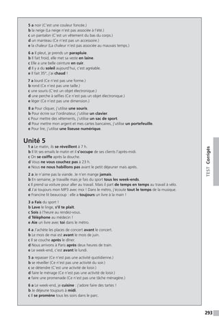 293
TESTCorrigés
5 a noir (C’est une couleur foncée.)
b la neige (La neige n’est pas associée à l’été.)
c un pantalon (C’est un vêtement du bas du corps.)
d un manteau (Ce n’est pas un accessoire.)
e la chaleur (La chaleur n’est pas associée au mauvais temps.)
6 a Il pleut, je prends un parapluie.
b Il fait froid, elle met sa veste en laine.
c Elle a une belle ceinture en cuir.
d Il y a du soleil aujourd’hui, c’est agréable.
e Il fait 35°, j’ai chaud !
7 a lourd (Ce n’est pas une forme.)
b rond (Ce n’est pas une taille.)
c une souris (C’est un objet électronique.)
d une perche à selfies (Ce n’est pas un objet électronique.)
e léger (Ce n’est pas une dimension.)
8 a Pour cliquer, j’utilise une souris.
b Pour écrire sur l’ordinateur, j’utilise un clavier.
c Pour mettre des vêtements, j’utilise un sac de sport.
d Pour mettre mon argent et mes cartes bancaires, j’utilise un portefeuille.
e Pour lire, j’utilise une liseuse numérique.
Unité 5
1 a Le matin, ils se réveillent à 7 h.
b Il lit ses emails le matin et il s’occupe de ses clients l’après-midi.
c On se coiffe après la douche.
d Vous ne vous couchez pas à 23 h.
e Nous ne nous habillons pas avant le petit déjeuner mais après.
2 a Je n’aime pas la viande. Je n’en mange jamais.
b En semaine, je travaille mais je fais du sport tous les week-ends.
c Il prend sa voiture pour aller au travail. Mais il part de temps en temps au travail à vélo.
d J’ai toujours mon MP3 avec moi ! Dans le métro, j’écoute tout le temps de la musique.
e Francine lit beaucoup : elle a toujours un livre à la main !
3 a Fais du sport !
b Lave le linge, s’il te plaît.
c Sois à l’heure au rendez-vous.
d Téléphone au médecin !
e Aie un livre avec toi dans le métro.
4 a J’achète les places de concert avant le concert.
b Le mois de mai est avant le mois de juin.
c Il se couche après le dîner.
d Nous arrivons à Paris après deux heures de train.
e Le week-end, c’est avant le lundi.
5 a repasser (Ce n'est pas une activité quotidienne.)
b se réveiller (Ce n’est pas une activité du soir.)
c se détendre (C’est une activité de loisir.)
d faire le ménage (Ce n’est pas une activité de loisir.)
e faire une promenade (Ce n’est pas une tâche ménagère.)
6 a Le week-end, je cuisine : j’adore faire des tartes !
b Je déjeune toujours à midi.
c Il se promène tous les soirs dans le parc.
 