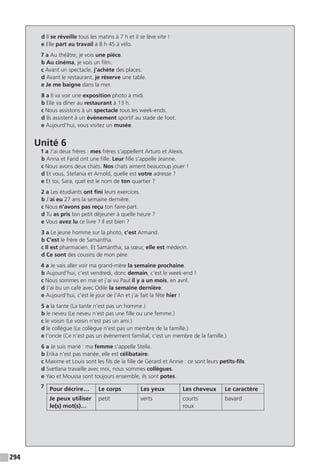 294
d Il se réveille tous les matins à 7 h et il se lève vite !
e Elle part au travail à 8 h 45 à vélo.
7 a Au théâtre, je vois une pièce.
b Au cinéma, je vois un film.
c Avant un spectacle, j’achète des places.
d Avant le restaurant, je réserve une table.
e Je me baigne dans la mer.
8 a Il va voir une exposition photo à midi.
b Elle va dîner au restaurant à 13 h.
c Nous assistons à un spectacle tous les week-ends.
d Ils assistent à un événement sportif au stade de foot.
e Aujourd’hui, vous visitez un musée.
Unité 6
1 a J’ai deux frères : mes frères s’appellent Arturo et Alexis.
b Anna et Farid ont une fille. Leur fille s’appelle Jeanne.
c Nous avons deux chats. Nos chats aiment beaucoup jouer !
d Et vous, Stefania et Arnold, quelle est votre adresse ?
e Et toi, Sara, quel est le nom de ton quartier ?
2 a Les étudiants ont fini leurs exercices.
b J’ai eu 27 ans la semaine dernière.
c Nous n’avons pas reçu ton faire-part.
d Tu as pris ton petit déjeuner à quelle heure ?
e Vous avez lu ce livre ? Il est bien ?
3 a Le jeune homme sur la photo, c’est Armand.
b C’est le frère de Samantha.
c Il est pharmacien. Et Samantha, sa sœur, elle est médecin.
d Ce sont des cousins de mon père.
4 a Je vais aller voir ma grand-mère la semaine prochaine.
b Aujourd’hui, c’est vendredi, donc demain, c’est le week-end !
c Nous sommes en mai et j’ai vu Paul il y a un mois, en avril.
d J’ai bu un café avec Odile la semaine dernière.
e Aujourd’hui, c’est le jour de l’An et j’ai fait la fête hier !
5 a la tante (La tante n’est pas un homme.)
b le neveu (Le neveu n’est pas une fille ou une femme.)
c le voisin (Le voisin n’est pas un ami.)
d le collègue (Le collègue n’est pas un membre de la famille.)
e l’oncle (Ce n'est pas un événement familial, c’est un membre de la famille.)
6 a Je suis marié : ma femme s’appelle Stella.
b Erika n’est pas mariée, elle est célibataire.
c Maxime et Louis sont les fils de la fille de Gérard et Annie : ce sont leurs petits-fils.
d Svetlana travaille avec moi, nous sommes collègues.
e Yao et Moussa sont toujours ensemble, ils sont potes.
7 Pour décrire… Le corps Les yeux Les cheveux Le caractère
Je peux utiliser
le(s) mot(s)…
petit verts courts
roux
bavard
 