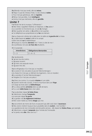 295
TESTCorrigés
8 a Brenda n’est pas ronde, elle est mince.
b Filipp n’a pas les cheveux frisés, il a les cheveux raides.
c Tina n’est pas généreuse, elle est égoïste.
d Rémy n’est pas bête, il est intelligent.
e Amina n’est pas méchante, elle est gentille.
Unité 7
1 a Novak fait de la musique. Tu l’entends ?
b Mes frères s’appellent Mathieu et Stéphane. Je les adore !
c La cuisinière ne fonctionne pas. Je vais la changer.
d Mon quartier est calme. Je le préfère à ton quartier.
e J’ai téléphoné aux propriétaires et je les vois demain.
2 a La chaise est à droite de la table donc la table est à gauche de la chaise.
b La table basse est entre la télé et le canapé.
c Mon livre est sur la bibliothèque.
d Pourquoi tu marches derrière moi ? Viens à côté de moi !
e Le professeur est assis en face des étudiants.
3 À l’université :
Interdictions Obligations/demandes
1 – 3 2 – 4 – 5
4 a J’y descends.
b J’y vais tous les matins.
c J’y passe souvent.
d J’y mets une ampoule neuve.
e J’y pose mes clés.
5 a le réfrigérateur (Ce n’est pas un meuble.)
b la cuisine (C’est une pièce et pas de l’électroménager.)
c la chaise (Ce n’est pas un élément du logement, c’est un meuble.)
d la cuisinière (C’est de l’électroménager.)
e l’étagère (Ce n’est pas une pièce.)
6 a Dans ma cuisine, il y a quatre chaises et une table.
b Quand il rentre des courses, il met la nourriture dans son frigo.
c Il range ses livres dans sa bibliothèque.
d Il y a deux petites armoires dans sa salle de bains.
e Il y a une table basse dans mon salon.
7 a Le plombier répare la fuite d’eau.
b L’électricien change l’ampoule.
c Le serrurier répare la porte.
d Le gardien met le règlement intérieur.
e Mon voisin habite au même étage que moi.
8 a Les enfants de moins de 8 ans ne peuvent pas aller seuls dans l’ascenseur.
b Mes voisins mettent toujours leurs poubelles dans le couloir, c’est horrible !
c La gardienne de mon immeuble rend de petits services : elle répare les fuites d’eau, par exemple.
d L’électricien a réparé l’ampoule dans l’entrée de l’immeuble.
e J’ai perdu mes clés. Elles sont où ?
 