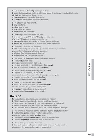 297
TESTCorrigés
2 a Les étudiants ne doivent pas manger en classe.
b Les conducteurs doivent porter un gilet jaune quand ils sont en panne au bord de la route.
c Il faut faire du sport pour être en forme.
d Il ne faut pas trop manger le 31 décembre.
e Tu dois aller chez le médecin quand tu es malade.
3 a Je lui donne des médicaments.
b Je lui téléphone.
c Je leur parle de tout.
d Je lui donne des conseils.
e Je leur achète des comprimés.
4 a Fais une pause si tu ne te sens pas bien.
b Tu as mal à la gorge ? Tu peux / Il faut prendre du sirop.
c Tu peux / Il faut sortir un peu, tu travailles trop !
d Prends de la mousse au chocolat en dessert, elle est délicieuse !
e Ne sors pas trop tard ce soir, tu as un examen important demain.
5 a le retard (Ce n’est pas une émotion.)
b la fièvre (Ce n’est pas quelque chose que l’on achète chez le pharmacien.)
c surpris (Ce n’est pas un problème du quotidien.)
d la fatigue (Ce n’est pas une partie du corps.)
e l’embouteillage (Ce n’est pas une émotion.)
6 a Aïe aïe aïe, j’ai oublié mon rendez-vous chez le médecin !
b Il s’est perdu dans le parc.
c Il n’a pas réussi son examen, il est déçu.
d Il ne s’est pas réveillé et il a raté son avion, il est énervé.
e Elle a un rendez-vous important, elle est stressée.
7 a Je vais chez le dentiste parce que j’ai mal aux dents.
b J’ai porté un sac très lourd, j’ai mal au dos.
c Je suis resté quatre heures devant l’ordinateur, j’ai mal aux yeux.
d J’ai couru un marathon, j’ai mal aux jambes.
e Je suis tombé et maintenant, j’ai mal au pied !
8 a Jawad ne dort pas bien, il est fatigué.
b Nicole a de la fièvre, c’est écrit sur son thermomètre.
c Contre le mal de tête, je prends un comprimé.
d Ce sirop n’est pas efficace, je tousse encore !
e Berivan met de la pommade sur ses muscles.
Unité 10
1 a Si vous étudiez la médecine, vous pouvez devenir médecin.
b S’il parle espagnol, il peut étudier dans un pays hispanophone.
c Si je ne connais pas Erasmus+, je peux me renseigner sur le site Internet.
d Si elle n’aime pas le froid, elle ne peut pas travailler en Alaska.
e S’ils s’inscrivent avant la date limite, ils ont des chances de partir à l’étranger.
2 a J’ai commencé ma carrière comme professeur et je fais toujours ce métier !
b J’ai étudié longtemps le latin, c’était à l’école primaire.
c La carte d’étudiant est valable pendant un an.
d J’ai habité sur le campus pendant tout mon cursus universitaire.
e Il a étudié longtemps pour devenir juge, 7 ans au total !
3 a J’ai un frère qui est inscrit à l’université.
b Elena parle avec un professionnel qu’elle a déjà rencontré l’année dernière.
c Nous avons des responsabilités qui sont importantes.
 