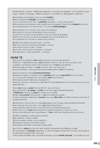 299
TESTCorrigés
5 a 3 stressant ≠ reposant – b 4 le petit logement ≠ la maison de campagne – c 1 s’installer à la cam-
pagne ≠ quitter la campagne – d 5 la vie d’avant ≠ la nouvelle vie – e 2 agréable ≠ déprimant
6 a Je déteste la campagne, je suis une vraie citadine !
b René a décidé de s’installer à la campagne en 2014.
c J’en ai marre de la vie en ville : la pollution, la grisaille… Je veux de la couleur !
d Nous venons de commencer notre nouvelle vie à la campagne ! Notre fils va s’adapter peu à peu.
e Je ne prends jamais ma voiture à Paris : il y a trop d’embouteillages !
7 a le maraîcher (Ce n’est pas un lieu mais une profession.)
b la chatte (Ce n’est pas une profession mais un animal.)
c arroser (Ce n’est pas un loisir de plein air mais une action de jardinage.)
d pêcher (Ce n’est pas une action de jardinage mais un loisir de plein air.)
e la marguerite (Ce n’est pas un animal mais une fleur.)
8 a 3 Il est le meilleur ami de l’homme. → le chien
b 5 C’est un lieu pour faire des promenades. → le parc
c 4 Il chante le jour et il vole. → l’oiseau
d 1 Il a des moutons dans la montagne. → le berger
e 2 L’agriculteur y cultive ses plantes. → le champ
Unité 12
1 a En cours, le professeur nous explique quand nous posons des questions.
b Allô Leo ? Je te téléphone pour vous proposer, à Anna et à toi, de venir à ma fête ce soir.
c Clément, nous t’avons invité à notre mariage et tu ne nous as pas répondu.
d Bonjour papa et maman ! Je vous ai écrit un mail, vous l’avez reçu ?
e Je suis professeur. J’aime quand les étudiants m’écoutent et me font confiance.
2 a Je vais partir en Chine la semaine prochaine.
b Gareth est anglais. Il a étudié en France pendant deux ans et aujourd’hui il vit au Canada.
c Tu n’es pas prêt ? Dépêche-toi, nous partons dans cinq minutes !
d Fernanda a étudié l’italien deux mois en 2014.
e Mon ami péruvien a commencé à apprendre le français il y a deux ans. Il continue ses cours et il se
débrouille bien !
3 a Je suis stressé, je passe l’oral du DELF A1 dans une heure !
b Le mois dernier, j’ai voyagé : j’ai fait un tour de la région Nouvelle-Aquitaine.
c Téléphone à tes amis ou passe du temps avec ta famille !
d Adam va se marier l’été prochain ! C’est une excellente nouvelle !
e Votre horoscope d’aujourd’hui annonce que vous allez faire une belle rencontre amoureuse la
semaine prochaine.
4 a Samantha, c’est ma chef. Je compte lui expliquer mon nouveau projet professionnel bientôt.
b Je n’aime pas trop mes voisins : ils ne me disent jamais bonjour !
c Mon petit frère adore le sport. Et surtout le tennis, ça l’intéresse beaucoup.
d Alors Yvan, tu vas nous parler quand de tes projets de vacances à ta sœur et à moi ?
e Xavier a été très gentil avec ses professeurs : il leur a offert des chocolats à la fin de l’année !
5 a 3 être polyglotte = parler plusieurs langues
b 2 s’améliorer = devenir meilleur
c 5 communiquer = parler, écrire à quelqu’un
d 1 prendre la parole= commencer à parler
e 4 la langue maternelle = la première langue parlée
6 a J’ai fait un séjour de trois mois dans la partie francophone de la Belgique, à Liège.
b J’ai participé à un échange linguistique : un jeune Portugais est resté chez moi deux mois et après je
suis allé chez lui pendant deux mois aussi.
c Mes parents travaillent avec une école de langues, ils sont famille d’accueil : ils ont déjà reçu une
 