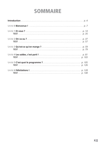 3
SOMMAIRE
Introduction.  .  .  .  .  .  .  .  .  .  .  .  .  .  .  .  .  .  .  .  .  .  .  .  .  .  .  .  .  .  .  .  .  .  .  .  .  .  .  .  .  .  .  .  .  .  .  .  .  .  .  . p. 4
Unité 0 Bienvenue !  .  .  .  .  .  .  .  .  .  .  .  .  .  .  .  .  .  .  .  .  .  .  .  .  .  .  .  .  .  .  .  .  .  .  .  .  .  .  .  .  .  .  .  .  . p. 7
Unité 1 Et vous ? .  .  .  .  .  .  .  .  .  .  .  .  .  .  .  .  .  .  .  .  .  .  .  .  .  .  .  .  .  .  .  .  .  .  .  .  .  .  .  .  .  .  .  .  .  .  . p. 14
	 TEST .  .  .  .  .  .  .  .  .  .  .  .  .  .  .  .  .  .  .  .  .  .  .  .  .  .  .  .  .  .  .  .  .  .  .  .  .  .  .  .  .  .  .  .  .  .  .  .  .  .  .  .  . p. 35
Unité 2 On va ou ?.  .  .  .  .  .  .  .  .  .  .  .  .  .  .  .  .  .  .  .  .  .  .  .  .  .  .  .  .  .  .  .  .  .  .  .  .  .  .  .  .  .  .  .  .  . p. 37
	 TEST .  .  .  .  .  .  .  .  .  .  .  .  .  .  .  .  .  .  .  .  .  .  .  .  .  .  .  .  .  .  .  .  .  .  .  .  .  .  .  .  .  .  .  .  .  .  .  .  .  .  .  .  . p. 57
Unité 3 Qu'est-ce qu'on mange ?.  .  .  .  .  .  .  .  .  .  .  .  .  .  .  .  .  .  .  .  .  .  .  .  .  .  .  .  .  .  .  .  .  . p. 59
	 TEST .  .  .  .  .  .  .  .  .  .  .  .  .  .  .  .  .  .  .  .  .  .  .  .  .  .  .  .  .  .  .  .  .  .  .  .  .  .  .  .  .  .  .  .  .  .  .  .  .  .  .  .  . p. 79
Unité 4 Les soldes, c'est parti !.  .  .  .  .  .  .  .  .  .  .  .  .  .  .  .  .  .  .  .  .  .  .  .  .  .  .  .  .  .  .  .  .  .  .  . p. 81
	 TEST .  .  .  .  .  .  .  .  .  .  .  .  .  .  .  .  .  .  .  .  .  .  .  .  .  .  .  .  .  .  .  .  .  .  .  .  .  .  .  .  .  .  .  .  .  .  .  .  .  .  .  . p. 103
Unité 5 C'est quoi le programme ?. .  .  .  .  .  .  .  .  .  .  .  .  .  .  .  .  .  .  .  .  .  .  .  .  .  .  .  .  .  .  . p. 105
	 TEST .  .  .  .  .  .  .  .  .  .  .  .  .  .  .  .  .  .  .  .  .  .  .  .  .  .  .  .  .  .  .  .  .  .  .  .  .  .  .  .  .  .  .  .  .  .  .  .  .  .  .  . p. 126
Unité 6 Félicitations !. .  .  .  .  .  .  .  .  .  .  .  .  .  .  .  .  .  .  .  .  .  .  .  .  .  .  .  .  .  .  .  .  .  .  .  .  .  .  .  .  .  . p. 128
	 TEST .  .  .  .  .  .  .  .  .  .  .  .  .  .  .  .  .  .  .  .  .  .  .  .  .  .  .  .  .  .  .  .  .  .  .  .  .  .  .  .  .  .  .  .  .  .  .  .  .  .  .  . p. 148
 