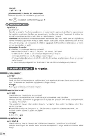 30
Corrigé :
5 a 3 – b 1 – c 2
	 Pour demander et donner des coordonnées
Faire lire le contenu de l’encadré en groupe classe.
Voir
Cahier
d 
’activit
és
unité 1
exercice de communication, page 8.
Question 6
[en binômes]
Faire lire la consigne. Puis former des binômes et encourager les apprenants à utiliser les expressions de
l’encadré communication. Pendant que les apprenants font l’activité, inciter l’apprenant du binôme qui
écoute son partenaire à noter sur son cahier les coordonnées qu’il entend.
Remarque : Les apprenants connaissent seulement les nombres de 0 à 69. Passer dans les rangs et don-
ner les nombres qui pourraient manquer à titre indicatif ou travailler avec les apprenants avant de faire
répondre, la rubrique Les nombres de 70 à 100 de la page 29 dont l’exploitation pédagogique se trouve
un peu plus loin dans ce guide.
Proposition de corrigé :
6 – Quel est ton numéro de téléphone portable ?
– Mon numéro, c’est le 07 18 33 81 59. Et toi ? Ton numéro, c’est quoi ?
– C’est le 06 15 67 45 59. Et ton numéro de téléphone fixe, c’est quoi ?
– Je n’ai pas de téléphone fixe. Ton adresse mail, c’est quoi ?
– C’est cynthiakalor@gmail.com. C-Y-N-T-H-I-A-K-A-L-O-R arobase gmail point com. Et toi, ton adresse
mail, c’est quoi ?
– C’est andrew-peyton@yahoo.com, A-N-D-R-E-W tiret P-E-Y-T-O-N arobase yahoo point com.
GRAMMAIRE  page 28  
la négation
ÉCHAUFFEMENT
Activité 1
[en groupe classe]
Lire le titre du point de grammaire et expliquer ce qu’est la négation si nécessaire. Lire la consigne de la ques-
tion 1 et demander aux apprenants d’y répondre. Corriger si besoin.
Corrigé :
1 ne et pas sont les deux mots de la négation.
FONCTIONNEMENT
Activité 2
[travail individuel, correction en groupe classe]
Demander aux apprenants de lire le tableau de façon individuelle et de le compléter.
Procéder ensuite à la correction en groupe classe. Puis poser des questions pour vérifier la compréhension
du tableau. Par exemple :
• La négation en français est en combien de partie ? une partie ? deux parties ? (La négation est en deux
parties, ne et pas.)
• Dans quelle situation ne change pour n’ ? (Ne change pour n’ quand il est avant une voyelle.), etc.
Rappeler ou faire rappeler ce qu’est une voyelle.
Corrigé :
2 ne + verbe + pas
ENTRAÎNEMENT
Activités 3-4
[travail individuel, mise en commun avec un(e) autre apprenant(e), correction en groupe classe]
Faire lire les consignes des activités 3 et 4 avant de faire répondre. Corriger les deux activités en même
temps.
PRODUCTION ORALE
 