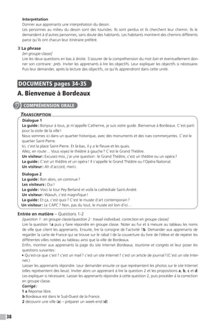38
Interprétation
Donner aux apprenants une interprétation du dessin.
Les personnes au milieu du dessin sont des touristes. Ils sont perdus et ils cherchent leur chemin. Ils le
demandent à d’autres personnes, sans doute des habitants. Les habitants montrent des chemins différents
parce qu’ils ont chacun leur itinéraire préféré.
3 La phrase
[en groupe classe]
Lire les deux questions en bas à droite. S’assurer de la compréhension du mot loin et éventuellement don-
ner son contraire : près. Inviter les apprenants à lire les objectifs. Leur expliquer les objectifs si nécessaire.
Puis leur demander, après la lecture des objectifs, ce qu’ils apprendront dans cette unité.
DOCUMENTS  pages 34-35
A. Bienvenue à Bordeaux
Transcription
Dialogue 1
La guide : Bonjour à tous, je m’appelle Catherine, je suis votre guide. Bienvenue à Bordeaux. C’est parti
pour la visite de la ville !
Nous sommes ici dans un quartier historique, avec des monuments et des rues commerçantes. C’est le
quartier Saint-Pierre.
Ici, c’est la place Saint-Pierre. Et là-bas, il y a le fleuve et les quais.
Allez, en route… Vous voyez le théâtre à gauche ? C’est le Grand Théâtre.
Un visiteur : Excusez-moi, j’ai une question : le Grand Théâtre, c’est un théâtre ou un opéra ?
La guide : C’est un théâtre et un opéra ! Il s’appelle le Grand Théâtre ou l’Opéra National.
Un visiteur : Ah d’accord, merci.
Dialogue 2
La guide : Bon alors, on continue ?
Les visiteurs : Oui !
La guide : Voici la tour Pey Berland et voilà la cathédrale Saint-André.
Un visiteur : Waouh, c’est magnifique !
La guide : Et ça, c’est quoi ? C’est le musée d’art contemporain ?
Un visiteur : Le CAPC ? Non, pas du tout, le musée est loin d’ici…
Entrée en matière – Questions 1-2
[question 1 : en groupe classe / question 2 : travail individuel, correction en groupe classe]
Lire la question 1a puis y faire répondre en groupe classe. Noter au fur et à mesure au tableau les noms
de ville que citent les apprenants. Ensuite, lire la consigne de l’activité 1b. Demander aux apprenants de
regarder la carte de France qui se trouve sur le rabat I de la couverture du livre de l’élève et de repérer les
différentes villes notées au tableau ainsi que la ville de Bordeaux.
Enfin, montrer aux apprenants la page du site Internet Bordeaux, tourisme et congrès et leur poser les
questions suivantes :
• Qu’est-ce que c’est ? c’est un mail ? c’est un site Internet ? c’est un article de journal ? (C’est un site Inter-
net.)
Laisser les apprenants répondre. Leur demander ensuite ce que représentent les photos sur le site Internet
(elles représentent des lieux). Inviter alors un apprenant à lire la question 2 et les propositions a, b, c et d.
Les expliquer si nécessaire. Laisser les apprenants répondre à cette question 2, puis procéder à la correction
en groupe classe.
Corrigé :
1 a Réponse libre.
b Bordeaux est dans le Sud-Ouest de la France.
2 découvrir une ville (a) – préparer un week-end (d)
COMPRÉHENSION ORALE
 