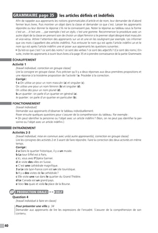 40
GRAMMAIRE  page 35  
les articles définis et indéfinis
Afin de rappeler aux apprenants les notions grammaticales d’article et de nom, leur demander de d’abord
fermer leurs livres. Puis montrer un objet dans la classe et demander ce que c’est. Laisser les apprenants
répondre ou leur donner la réponse s’ils ne la connaissent pas. Noter la réponse au tableau sous la forme
c’est un…./c’est une…, par exemple c’est un stylo, c’est une gomme. Recommencer la procédure avec un
autre objet de la classe en prenant soin de choisir un objet féminin si le premier objet désigné était masculin
et vice-versa. Attirer l’attention des apprenants sur un et une en les soulignant par exemple. Les informer
que ces mots s’appellent des articles indéfinis. Puis entourer le nom qui est après l’article indéfini un et le
nom qui est après l’article indéfini une et poser aux apprenants les questions suivantes :
• Qu’est-ce que c’est ? ce sont des noms ? ce sont des verbes ? ce sont des adjectifs ? (Ce sont des noms.) En-
suite, inviter les apprenants à ouvrir leurs livres à la page 35 et à prendre connaissance de la partie Grammaire.
ÉCHAUFFEMENT
Activité 1
[travail individuel, correction en groupe classe]
Lire la consigne en groupe classe. Puis préciser qu’il y a deux réponses aux deux premières propositions et
une réponse à la troisième proposition de l’activité 1a. Procéder à la correction.
Corrigé :
1 a On utilise un pour un nom masculin (a) et singulier (c).
On utilise une pour un nom féminin (b) et singulier (d).
On utilise des pour un nom pluriel (d).
b un quartier : on parle d’un quartier en général (a).
le quartier : on parle d’un quartier en particulier (b).
FONCTIONNEMENT
[travail individuel]
Demander aux apprenants d’observer le tableau individuellement.
Poser ensuite quelques questions pour s’assurer de la compréhension du tableau. Par exemple :
• On peut identifier la personne ou l’objet avec un article indéfini ? (Non, on ne peut pas identifier la per-
sonne ou l’objet avec un article indéfini.)
ENTRAÎNEMENT
Activités 2-3
[travail individuel, mise en commun avec un(e) autre apprenant(e), correction en groupe classe]
Lire les consignes des activités 2 et 3 avant de faire répondre. Faire la correction des deux activités en même
temps.
Corrigé :
2 a Dans le quartier historique, il y a un musée.
b La tour Eiffel est à Paris.
c Ici, vous avez l’Opéra Garnier.
d Je visite des villes en Suisse.
e C’est une cathédrale magnifique.
3 a Le site lyon-france.com est un site touristique.
b Il y a des visites de la cathédrale ?
c Elle visite une rue dans le quartier du Grand Théâtre.
d Le Canada est un grand pays.
e Voici les quais et voilà la place de la Bourse.
Question 4
[travail individuel à faire en classe]
Pour présenter une ville p. 34
Demander aux apprenants de lire les expressions de l’encadré. S’assurer de la compréhension de son
contenu.
PRODUCTION ORALE DELF
 