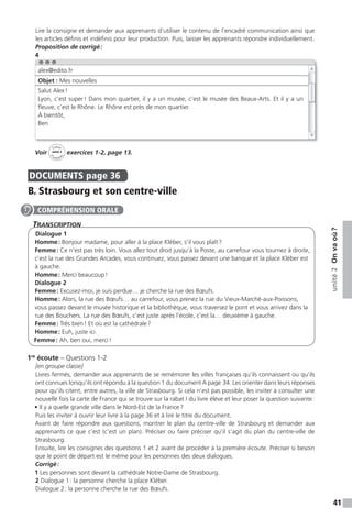 41
unité2Onvaoù?
Lire la consigne et demander aux apprenants d’utiliser le contenu de l’encadré communication ainsi que
les articles définis et indéfinis pour leur production. Puis, laisser les apprenants répondre individuellement.
Proposition de corrigé:
4
Voir
Cahier
d
’activit
és
unité 2
exercices 1-2, page 13.
DOCUMENTS page 36
B. Strasbourg et son centre-ville
TranscripTion
Dialogue 1
Homme: Bonjour madame, pour aller à la place Kléber, s’il vous plaît?
Femme: Ce n’est pas très loin. Vous allez tout droit jusqu’à la Poste, au carrefour vous tournez à droite,
c’est la rue des Grandes Arcades, vous continuez, vous passez devant une banque et la place Kléber est
à gauche.
Homme: Merci beaucoup!
Dialogue 2
Femme: Excusez-moi, je suis perdue… je cherche la rue des Bœufs.
Homme: Alors, la rue des Bœufs… au carrefour, vous prenez la rue du Vieux-Marché-aux-Poissons,
vous passez devant le musée historique et la bibliothèque, vous traversez le pont et vous arrivez dans la
rue des Bouchers. La rue des Bœufs, c’est juste après l’école, c’est la… deuxième à gauche.
Femme: Très bien! Et où est la cathédrale?
Homme: Euh, juste ici.
Femme: Ah, ben oui, merci!
1re
écoute – Questions 1-2
[en groupe classe]
Livres fermés, demander aux apprenants de se remémorer les villes françaises qu’ils connaissent ou qu’ils
ont connues lorsqu’ils ont répondu à la question 1 du document A page 34. Les orienter dans leurs réponses
pour qu’ils citent, entre autres, la ville de Strasbourg. Si cela n’est pas possible, les inviter à consulter une
nouvelle fois la carte de France qui se trouve sur la rabat I du livre élève et leur poser la question suivante:
• Il y a quelle grande ville dans le Nord-Est de la France?
Puis les inviter à ouvrir leur livre à la page 36 et à lire le titre du document.
Avant de faire répondre aux questions, montrer le plan du centre-ville de Strasbourg et demander aux
apprenants ce que c’est (c’est un plan). Préciser ou faire préciser qu’il s’agit du plan du centre-ville de
Strasbourg.
Ensuite, lire les consignes des questions 1 et 2 avant de procéder à la première écoute. Préciser si besoin
que le point de départ est le même pour les personnes des deux dialogues.
Corrigé:
1 Les personnes sont devant la cathédrale Notre-Dame de Strasbourg.
2 Dialogue 1: la personne cherche la place Kléber.
Dialogue 2: la personne cherche la rue des Bœufs.
alex@edito.fr
Objet : Mes nouvelles
Salut Alex!
Lyon, c’est super! Dans mon quartier, il y a un musée, c’est le musée des Beaux-Arts. Et il y a un
fleuve, c’est le Rhône. Le Rhône est près de mon quartier.
À bientôt,
Ben
COMPRÉHENSION ORALE
 