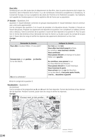 42
Pour info:
Strasbourg est une ville située dans le département du Bas-Rhin, dans la partie alsacienne de la région du
Grand-Est, dans le Nord-Est de la France. Il y a de nombreuses institutions européennes à Strasbourg: le
Conseil de l’Europe, la Cour européenne des droits de l’homme et le Parlement européen. Ses habitants
sont appelés les Strasbourgeois et c’est la septième ville de France par sa population.
2e
écoute – Questions 3-4
[question 3: travail individuel, correction en groupe classe/question 4: travail individuel, mise en commun
avec un(e) autre apprenant(e)]
Lire les consignes des questions 3 et 4 avant de procéder à la deuxième écoute. Procéder à l’écoute en
faisant des pauses. Proposer aux apprenants de répondre à la question 3 en complétant un tableau comme
celui ci-dessous. Faire la correction de la question 3 avant de faire répondre à la question 4. Pour la ques-
tion 4, former des binômes et leur demander de tracer le chemin sur le plan à partir du corrigé de la ques-
tion 3. Passer dans les rangs et vérifier les réponses des apprenants directement sur leur livre.
Corrigé:
3
Demander le chemin Indiquer le chemin
Pour aller à la place Kléber, s’il vous plaît?
Excusez-moi, je suis perdue… je cherche
la rue des Bœufs.
Où est la cathédrale?
Ce n’est pas très loin.
Vous allez tout droit jusqu’à la Poste.
Au carrefour, vous tournez à droite.
Vous continuez.
Vous passez devant une banque et la place
Kléber est à gauche.
Au carrefour, vous prenez la rue
du Vieux-Marché-aux-Poissons.
Vous passez devant le musée historique.
Vous traversez le pont.
Vous arrivez dans la rue des Bouchers.
La rue des Bœufs, c’est juste après l’école,
c’est la… deuxième à gauche
4 Voir le corrigé de la question 5.
Vocabulaire – Question 5
[en binômes]
Lire la consigne et les propositions a, b, c et d avant de faire répondre. Former des binômes et leur deman-
der de répondre. Pendant l’activité, passer dans les rangs et vérifier les réponses.
Corrigé:
5
dialogue 1
dialogue 2
 