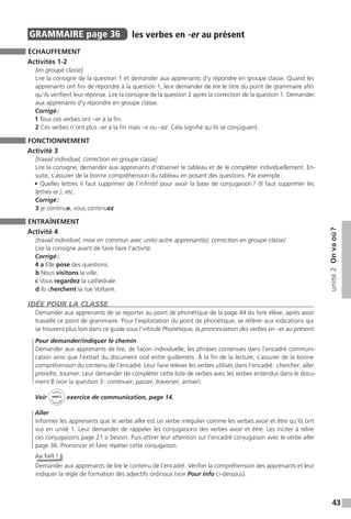 43
unité2Onvaoù?
GRAMMAIRE page 36 les verbes en -er au présent
ÉCHAUFFEMENT
Activités 1-2
[en groupe classe]
Lire la consigne de la question 1 et demander aux apprenants d’y répondre en groupe classe. Quand les
apprenants ont fini de répondre à la question 1, leur demander de lire le titre du point de grammaire afin
qu’ils vérifient leur réponse. Lire la consigne de la question 2 après la correction de la question 1. Demander
aux apprenants d’y répondre en groupe classe.
Corrigé:
1 Tous ces verbes ont –er à la fin.
2 Ces verbes n’ont plus –er à la fin mais –e ou –ez. Cela signifie qu’ils se conjuguent.
FONCTIONNEMENT
Activité 3
[travail individuel, correction en groupe classe]
Lire la consigne, demander aux apprenants d’observer le tableau et de le compléter individuellement. En-
suite, s’assurer de la bonne compréhension du tableau en posant des questions. Par exemple:
• Quelles lettres il faut supprimer de l’infinitif pour avoir la base de conjugaison? (Il faut supprimer les
lettres er.), etc.
Corrigé:
3 je continue, vous continuez
ENTRAÎNEMENT
Activité 4
[travail individuel, mise en commun avec un(e) autre apprenant(e), correction en groupe classe]
Lire la consigne avant de faire faire l’activité.
Corrigé:
4 a Elle pose des questions.
b Nous visitons la ville.
c Vous regardez la cathédrale.
d Ils cherchent la rue Voltaire.
IDÉE POUR LA CLASSE
Demander aux apprenants de se reporter au point de phonétique de la page 44 du livre élève, après avoir
travaillé ce point de grammaire. Pour l’exploitation du point de phonétique, se référer aux indications qui
se trouvent plus loin dans ce guide sous l’intitulé Phonétique, la prononciation des verbes en –er au présent.
Pour demander/indiquer le chemin
Demander aux apprenants de lire, de façon individuelle, les phrases contenues dans l’encadré communi-
cation ainsi que l’extrait du document oral entre guillemets. À la fin de la lecture, s’assurer de la bonne
compréhension du contenu de l’encadré. Leur faire relever les verbes utilisés dans l’encadré: chercher, aller,
prendre, tourner. Leur demander de compléter cette liste de verbes avec les verbes entendus dans le docu-
ment B (voir la question 3: continuer, passer, traverser, arriver).
Voir
Cahier
d
’activit
és
unité 2
exercice de communication, page 14.
Aller
Informer les apprenants que le verbe aller est un verbe irrégulier comme les verbes avoir et être qu’ils ont
vus en unité 1. Leur demander de rappeler les conjugaisons des verbes avoir et être. Les inciter à relire
ces conjugaisons page 21 si besoin. Puis attirer leur attention sur l’encadré conjugaison avec le verbe aller
page 36. Prononcer et faire répéter cette conjugaison.
Au fait !
Demander aux apprenants de lire le contenu de l’encadré. Vérifier la compréhension des apprenants et leur
indiquer la règle de formation des adjectifs ordinaux (voir Pour info ci-dessous).
 