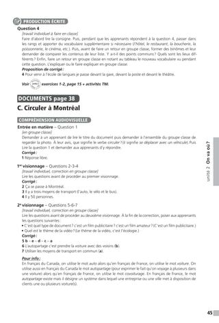 45
unité2Onvaoù ?
Question 4
[travail individuel à faire en classe]
Faire d’abord lire la consigne. Puis, pendant que les apprenants répondent à la question 4, passer dans
les rangs et apporter du vocabulaire supplémentaire si nécessaire (l’hôtel, le restaurant, la boucherie, la
poissonnerie, le cinéma, etc.). Puis, avant de faire un retour en groupe classe, former des binômes et leur
demander de comparer les contenus de leur liste. Y a-t-il des points communs ? Quels sont les lieux dif-
férents ? Enfin, faire un retour en groupe classe en notant au tableau le nouveau vocabulaire vu pendant
cette question. L’expliquer ou le faire expliquer en groupe classe.
Proposition de corrigé :
4 Pour venir à l’école de langues je passe devant la gare, devant la poste et devant le théâtre.
Voir
Activités
ca
hier + T
NI
unité 2 exercices 1-2, page 15 + activités TNI.
DOCUMENTS  page 38
C. Circuler à Montréal
Entrée en matière – Question 1
[en groupe classe]
Demander à un apprenant de lire le titre du document puis demander à l’ensemble du groupe classe de
regarder la photo. À leur avis, que signifie le verbe circuler ? (il signifie se déplacer avec un véhicule). Puis
Lire la question 1 et demander aux apprenants d’y répondre.
Corrigé :
1 Réponse libre.
1er
visionnage – Questions 2-3-4
[travail individuel, correction en groupe classe]
Lire les questions avant de procéder au premier visionnage.
Corrigé :
2 Ça se passe à Montréal.
3 Il y a trois moyens de transport (l’auto, le vélo et le bus).
4 Il y 50 personnes.
2e
visionnage – Questions 5-6-7
[travail individuel, correction en groupe classe]
Lire les questions avant de procéder au deuxième visionnage. À la fin de la correction, poser aux apprenants
les questions suivantes :
• C’est quel type de document ? c’est un film publicitaire ? c’est un film amateur ? (C’est un film publicitaire.)
• Quel est le thème de la vidéo ? (Le thème de la vidéo, c’est l’écologie.)
Corrigé :
5 b – e – d – c – a
6 L’autopartage c’est prendre la voiture avec des voisins (b).
7 Utiliser les moyens de transport en commun (a).
Pour info :
En français du Canada, on utilise le mot auto alors qu’en français de France, on utilise le mot voiture. On
utilise aussi en français du Canada le mot autopartage (pour exprimer le fait qu’on voyage à plusieurs dans
une voiture) alors qu’en français de France, on utilise le mot covoiturage. En français de France, le mot
autopartage existe mais il désigne un système dans lequel une entreprise ou une ville met à disposition de
clients une ou plusieurs voiture(s).
PRODUCTION ÉCRITE
COMPRÉHENSION AUDIOVISUELLE
 
