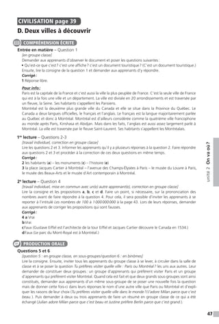 47
unité2Onvaoù ?
CIVILISATION  page 39
D. Deux villes à découvrir
Entrée en matière – Question 1
[en groupe classe]
Demander aux apprenants d’observer le document et poser les questions suivantes :
• Qu’est-ce que c’est ? c’est une affiche ? c’est un document touristique ? (C’est un document touristique.)
Ensuite, lire la consigne de la question 1 et demander aux apprenants d’y répondre.
Corrigé :
1 Réponse libre.
Pour info :
Paris est la capitale de la France et c’est aussi la ville la plus peuplée de France. C’est la seule ville de France
qui est à la fois une ville et un département. La ville est divisée en 20 arrondissements et est traversée par
un fleuve, la Seine. Ses habitants s’appellent les Parisiens.
Montréal est la deuxième plus grande ville du Canada et elle se situe dans la Province du Québec. Le
Canada a deux langues officielles, le français et l’anglais. Le français est la langue majoritairement parlée
au Québec et donc à Montréal. Montréal est d’ailleurs considérée comme la quatrième ville francophone
au monde après Paris, Kinshasa et Abidjan. Mais dans les faits, l’anglais est aussi assez largement parlé à
Montréal. La ville est traversée par le fleuve Saint-Laurent. Ses habitants s’appellent les Montréalais.
1re
lecture – Questions 2-3
[travail individuel, correction en groupe classe]
Lire les questions 2 et 3. Informer les apprenants qu’il y a plusieurs réponses à la question 2. Faire répondre
aux questions 2 et 3 et procéder à la correction de ces deux questions en même temps.
Corrigé :
2 les habitants (a) – les monuments (c) – l’histoire (e)
3 la place Jacques Cartier à Montréal – l’avenue des Champs-Élysées à Paris – le musée du Louvre à Paris,
le musée des Beaux-Arts et le musée d’Art contemporain à Montréal.
2e
lecture – Question 4
[travail individuel, mise en commun avec un(e) autre apprenant(e), correction en groupe classe]
Lire la consigne et les propositions a, b, c et d. Faire un point, si nécessaire, sur la prononciation des
nombres avant de faire répondre à la question 4. Pour cela, il sera possible d’inviter les apprenants à se
reporter à l’intitulé Les nombres de 100 à 1 000 000 000 à la page 43. Lors de leurs réponses, demander
aux apprenants de corriger les propositions qui sont fausses.
Corrigé :
4 a Vrai 
b Vrai
c Faux (Gustave Eiffel est l’architecte de la tour Eiffel et Jacques Cartier découvre le Canada en 1534.)
d Faux (Le parc du Mont-Royal est à Montréal.)
Questions 5 et 6
[question 5 : en groupe classe, en sous-groupes /  question 6 : en binômes]
Lire la consigne. Ensuite, inviter tous les apprenants du groupe classe à se lever, à circuler dans la salle de
classe et à se poser la question Tu préfères visiter quelle ville : Paris ou Montréal ? les uns aux autres. Leur
demander de constituer deux groupes : un groupe d’apprenants qui préfèrent visiter Paris et un groupe
d’apprenants qui préfèrent visiter Montréal. Quand cela est fait et que deux grands sous-groupes sont ainsi
constitués, demander aux apprenants d’un même sous-groupe de se poser une nouvelle fois la question
mais de donner cette fois-ci dans leurs réponses le nom d’une autre ville que Paris ou Montréal et d’expli-
quer les raisons de leur choix (Tu préfères visiter quelle ville dans le monde ? / J’adore Milan parce que c’est
beau. ). Puis demander à deux ou trois apprenants de faire un résumé en groupe classe de ce qui a été
échangé (Julian adore Milan parce que c’est beau et Justine préfère Berlin parce que c’est grand.).
COMPRÉHENSION ÉCRITE
PRODUCTION ORALE
 