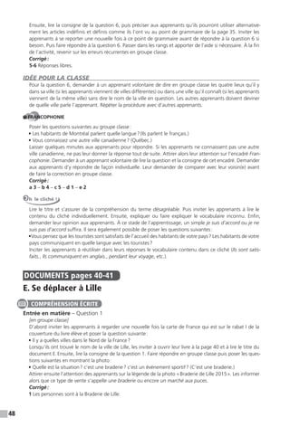 48
Ensuite, lire la consigne de la question 6, puis préciser aux apprenants qu’ils pourront utiliser alternative-
ment les articles indéfinis et définis comme ils l’ont vu au point de grammaire de la page 35. Inviter les
apprenants à se reporter une nouvelle fois à ce point de grammaire avant de répondre à la question 6 si
besoin. Puis faire répondre à la question 6. Passer dans les rangs et apporter de l’aide si nécessaire. À la fin
de l’activité, revenir sur les erreurs récurrentes en groupe classe.
Corrigé:
5-6 Réponses libres.
IDÉE POUR LA CLASSE
Pour la question 6, demander à un apprenant volontaire de dire en groupe classe les quatre lieux qu’il y
dans sa ville (si les apprenants viennent de villes différentes) ou dans une ville qu’il connaît (si les apprenants
viennent de la même ville) sans dire le nom de la ville en question. Les autres apprenants doivent deviner
de quelle ville parle l’apprenant. Répéter la procédure avec d’autres apprenants.
FRANCOPHONIE
Poser les questions suivantes au groupe classe:
• Les habitants de Montréal parlent quelle langue?(Ils parlent le français.)
• Vous connaissez une autre ville canadienne? (Québec.)
Laisser quelques minutes aux apprenants pour répondre. Si les apprenants ne connaissent pas une autre
ville canadienne, ne pas leur donner la réponse tout de suite. Attirer alors leur attention sur l’encadré Fran-
cophonie. Demander à un apprenant volontaire de lire la question et la consigne de cet encadré. Demander
aux apprenants d’y répondre de façon individuelle. Leur demander de comparer avec leur voisin(e) avant
de faire la correction en groupe classe.
Corrigé:
a 3 – b 4 – c 5 – d 1 – e 2
Oh le cliché !
Lire le titre et s’assurer de la compréhension du terme désagréable. Puis inviter les apprenants à lire le
contenu du cliché individuellement. Ensuite, expliquer ou faire expliquer le vocabulaire inconnu. Enfin,
demander leur opinion aux apprenants. À ce stade de l’apprentissage, un simple je suis d’accord ou je ne
suis pas d’accord suffira. Il sera également possible de poser les questions suivantes:
•Vous pensez que les touristes sont satisfaits de l’accueil des habitants de votre pays? Les habitants de votre
pays communiquent en quelle langue avec les touristes?
Inciter les apprenants à réutiliser dans leurs réponses le vocabulaire contenu dans ce cliché (Ils sont satis-
faits., Ils communiquent en anglais., pendant leur voyage, etc.).
DOCUMENTS pages 40-41
E. Se déplacer à Lille
Entrée en matière – Question 1
[en groupe classe]
D’abord inviter les apprenants à regarder une nouvelle fois la carte de France qui est sur le rabat I de la
couverture du livre élève et poser la question suivante:
• Il y a quelles villes dans le Nord de la France?
Lorsqu’ils ont trouvé le nom de la ville de Lille, les inviter à ouvrir leur livre à la page 40 et à lire le titre du
document E.Ensuite, lire la consigne de la question 1. Faire répondre en groupe classe puis poser les ques-
tions suivantes en montrant la photo:
• Quelle est la situation? c’est une braderie? c’est un événement sportif? (C’est une braderie.)
Attirer ensuite l’attention des apprenants sur la légende de la photo «Braderie de Lille 2015». Les informer
alors que ce type de vente s’appelle une braderie ou encore un marché aux puces.
Corrigé:
1 Les personnes sont à la Braderie de Lille.
COMPRÉHENSION ÉCRITE
 