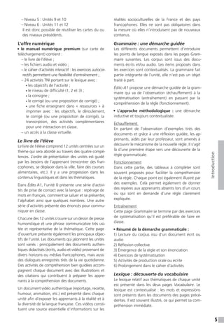 5
Introduction
– Niveau 5 : Unités 9 et 10
– Niveau 6 : Unités 11 et 12
Il est donc possible de réutiliser les cartes du ou
des niveaux précédents.
L’offre numérique
• le manuel numérique premium (sur carte de
téléchargement) contient :
– le livre de l’élève ;
– les fichiers audio et vidéo ;
– le cahier d’activités interactif : les exercices autocor-
rectifs permettent une flexibilité d’entraînement ;
– 24 activités TNI portant sur le lexique avec :
• les objectifs de l’activité ;
• le niveau de difficulté (1, 2 et 3) ;
• la consigne ;
• le corrigé (ou une proposition de corrigé) ;
• une fiche enseignant dans « ressources » à
imprimer avec  : les objectifs, le déroulement,
le corrigé (ou une proposition de corrigé), la
transcription, des activités complémentaires
pour une interaction en classe.
– un accès à la classe virtuelle.
Le livre de l’élève
Le livre de l’élève comprend 12 unités centrées sur un
thème qui sera abordé au travers des quatre compé-
tences. L’ordre de présentation des unités est guidé
par les besoins de l’apprenant (rencontrer des fran-
cophones, se déplacer dans la ville, faire des courses
alimentaires, etc.). Il y a une progression dans les
contenus linguistiques et dans les thématiques.
Dans Édito A1, l’unité 0 présente une série d’activi-
tés de prise de contact avec la langue : repérage de
mots en français, comment se saluer et se présenter,
l’alphabet ainsi que quelques nombres. Une autre
série d’activités présente des énoncés pour commu-
niquer en classe.
Chacune des 12 unités s’ouvre sur un dessin de presse
humoristique et une phrase communicative très usi-
tée et représentative de la thématique. Cette page
d’ouverture présente également les principaux objec-
tifs de l’unité. Les documents qui jalonnent les unités
sont variés : principalement des documents authen-
tiques didactisés (écrits, audio et vidéo) provenant de
divers horizons ou médias francophones, mais aussi
des dialogues enregistrés tirés de la vie quotidienne.
Des activités de compréhension bien guidées accom-
pagnent chaque document avec des illustrations et
des citations qui contribuent à préparer les appre-
nants à la compréhension des documents.
Un document vidéo authentique (reportage, recette,
humour, animation, etc.) est présenté dans chaque
unité afin d’exposer les apprenants à la réalité et à
la diversité de la langue française. Ces vidéos consti-
tuent une source essentielle d’informations sur les
réalités socioculturelles de la France et des pays
francophones. Elles ne sont pas obligatoires dans
la mesure où elles n’introduisent pas de nouveaux
contenus.
Grammaire : une démarche guidée
Les différents documents permettent d’introduire
les points de langue exposés dans les pages Gram-
maire suivantes. Les corpus sont issus des docu-
ments écrits et/ou audio. Les items proposés dans
les exercices sont contextualisés. La grammaire fait
partie intégrante de l’unité, elle n’est pas un objet
traité à part.
Édito A1 propose une démarche guidée de la gram-
maire qui va de l’observation (échauffement) à la
systématisation (entraînement) en passant par la
compréhension de la règle (fonctionnement).
• L’approche méthodologique  : une démarche
inductive et toujours contextualisée.
Échauffement
En partant de l’observation d’exemples tirés des
documents et grâce à une réflexion guidée, les ap-
prenants, aidés par leur professeur, sont amenés à
découvrir le mécanisme de la nouvelle règle. Il s’agit
là d’une première étape vers une découverte de la
règle grammaticale.
Fonctionnement
Dans cette partie, des tableaux à compléter sont
souvent proposés pour faciliter la compréhension
de la règle. Chaque point est également illustré par
des exemples. Cela permet également de donner
des repères aux apprenants absents lors d’un cours
ou qui sont en demande d’une règle clairement
expliquée.
Entraînement
Cette page Grammaire se termine par des exercices
de systématisation qu’il est préférable de faire en
classe.
• Résumé de la démarche grammaticale :
1) Lecture du corpus issu d’un document écrit ou
audio
2) Réflexion collective
3) Émergence de la règle et son énonciation
4) Exercices de systématisation
5) Activités de production orale ou écrite
6) Prolongement dans le cahier d’activités
Lexique : découverte du vocabulaire
Le lexique relatif aux thématiques de chaque unité
est présenté dans les deux pages Vocabulaire. Le
lexique est contextualisé : les mots et expressions
sont présents dans les documents des pages précé-
dentes. Il est souvent illustré, ce qui permet sa com-
préhension immédiate.
 