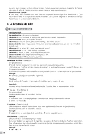 50
ou écrire leurs messages sur leurs cahiers. Pendant l’activité, passer dans les rangs et apporter de l’aide si
nécessaire. À la fin de l’activité, revenir en groupe classe sur les erreurs récurrentes.
Proposition de corrigé:
6 Salut Andy! Voici l’itinéraire pour venir chez moi: tu prends le métro ligne 7 en direction de La Cour-
neuve-8 mai 1945. Tu changes à la station Gare de l’Est. Là, tu prends la ligne 5 en direction de Bobigny-
Pablo Picasso et tu descends à l’arrêt Jaurès.
F. La braderie de Lille
TranscripTion
La standardiste: Lilletransports, bonjour!
L’homme: Bonjour madame. Je vous appelle pour la nuit du samedi 5 septembre.
La standardiste: Ah oui, la nuit de la Braderie.
L’homme: Oui. Pour le retour, je fais comment? Il y a des métros la nuit?
La standardiste: Non, il n’y a pas de métros, mais le service des bus continue. Les bus 1 et 12 roulent
toute la nuit.
L’homme: Ah, et le bus 18? il roule jusqu’à quelle heure?
La standardiste: Le 18… jusqu’à minuit, monsieur.
L’homme: D’accord, la ligne 2, c’est jusqu’à minuit aussi?
La standardiste: Non, la ligne 2 fonctionne jusqu’à 4 h.
L’homme: Très bien! Merci, madame, au revoir.
Entrée en matière – Question 1
[en groupe classe]
D’abord, montrer le document et poser aux apprenants les questions suivantes:
• Qu’est-ce que c’est? ce sont des horaires de cinéma? ce sont des horaires de transport? (Ce sont des
horaires de transport.)
Puis inviter un apprenant volontaire à lire la consigne de la question 1 et faire répondre en groupe classe.
Corrigé:
1 C’est le bus, ça se passe le samedi 5 septembre.
Au fait !
Lire le contenu de l’encadré et faire repérer le mot liane sur les horaires de bus.
Pour info:
Liane est le nom du service de bus de la ville de Lille. On utilise donc ce nom seulement à Lille.
1re
écoute – Questions 2-3
[en groupe classe]
Lire les questions avant de procéder à l’écoute.
Corrigé:
2 Un homme parle à une employée de la compagnie des transports en commun de Lille.
3 rentrer à la maison (b)
2e
écoute – Questions 4-5
[travail individuel, mise en commun avec un(e) autre apprenant(e), correction en groupe classe]
Lire les questions avant de procéder à l’écoute.
Corrigé:
4 Les personnes ne parlent pas de la partie 3 (c). – 5 Service jusqu’à 4 heures
Vocabulaire – Question 6
[travail individuel, correction en groupe classe]
Demander d’abord aux apprenants de répondre à la question de façon individuelle. Puis faire la correction.
Pour cela, procéder à une écoute supplémentaire en arrêtant la piste après que les expressions ont été dites.
Faire la correction au fur et à mesure.
Corrigé:
6 a 3 – b 1 – c 2
COMPRÉHENSION ORALE
 
