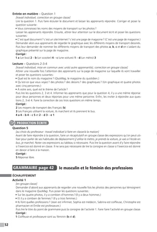 52
Entrée en matière – Question 1
[travail individuel, correction en groupe classe]
Lire la question 1. Puis faire écouter le document et laisser les apprenants répondre. Corriger et poser la
question suivante :
• Vous connaissez les noms des moyens de transport sur les photos ? 
Laisser les apprenants répondre. Ensuite, attirer leur attention sur le document écrit et poser les questions
suivantes :
• C’est quel document ? c’est un site Internet ? c’est une page de magazine ? (C’est une page de ­magazine.)
Demander alors aux apprenants de regarder le graphique avec les différents moyens de transport dessinés.
Puis leur demander de nommer les différents moyens de transport des photos a, b, c et d en s’aidant du
graphique présenté sur la page de magazine.
Corrigé :
1 a (un bus) 2 – b (un scooter) 4 – c (une voiture) 1 – d (un métro) 3
Lecture – Questions 2-3-4
[travail individuel, mise en commun avec un(e) autre apprenant(e), correction en groupe classe]
Attirer une nouvelle fois l’attention des apprenants sur la page de magazine sur laquelle ils vont travailler
et poser les questions suivantes :
• Quel est le nom du magazine ? (QuoMag, le magazine du quotidien.)
• Qu’est-ce que vous voyez ? des photos ? des dessins ? des graphiques ? (Un graphique et quatre photos
avec cinq personnes.)
• À votre avis, quel est le thème de l’article ?
Puis lire les questions 2, 3 et 4. Informer les apprenants que pour la question 4, il y a une même réponse
pour deux personnes et deux réponses pour une même personne. Enfin, les inviter à répondre aux ques-
tions 2, 3 et 4. Faire la correction de ces trois questions en même temps.
Corrigé :
2 Les moyens de transport des Français (b)
3 Les Français utilisent la voiture, ils marchent et ils prennent le bus.
4 a 4 – b 4 – c 5 et 2 – d 3 – e 1
Question 5
[au choix du professeur : travail individuel à faire en classe / à la maison]
Avant de faire répondre à la question, faire un récapitulatif en groupe classe des expressions qu’on peut uti-
liser pour parler de ses habitudes de déplacement (j’utilise le métro, je prends la voiture, je vais à l’école en
bus, je marche). Noter ces expressions au tableau si nécessaire. Puis lire la question avant d’y faire répondre
si l’exercice est donné en classe. Il ne sera pas nécessaire de lire la consigne en classe si l’exercice est donné
en devoir à faire à la maison.
Corrigé :
5 Réponse libre.
GRAMMAIRE  page 42  
le masculin et le féminin des professions
ÉCHAUFFEMENT
Activité 1
[en groupe classe]
Demander d’abord aux apprenants de regarder une nouvelle fois les photos des personnes qui témoignent
dans le magazine QuoMag. Puis poser les questions suivantes :
• Sur les quatre photos, il y a combien d’hommes ? (Il y a deux hommes.)
• Et il y a combien de femmes ? (Il y a trois femmes.)
• Ils font quelles professions ? (Jean est infirmier, Sophia est médecin, Sabrina est coiffeuse, Christophe est
pharmacien et Émilie est professeure.)
Puis lire le titre du point de grammaire puis la consigne de l’activité 1. Faire faire l’activité en groupe classe.
Corrigé :
1 Coiffeuse et professeure sont au féminin (b et d).
PRODUCTION ÉCRITE
 