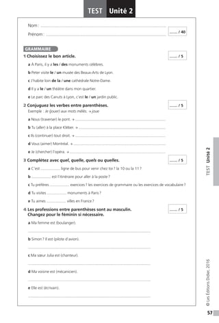 57
TESTUnité2
TEST Unité 2
©LesÉditionsDidier,2016
Nom : ���������������������������������������������������������������������������������������������������������������������
Prénom : ����������������������������������������������������������������������������������������������������������������
1 Choisissez le bon article.
a À Paris, il y a les / des monuments célèbres.
b Peter visite le / un musée des Beaux-Arts de Lyon.
c J’habite loin de la / une cathédrale Notre-Dame.
d Il y a le / un théâtre dans mon quartier.
e Le parc des Canuts à Lyon, c’est le / un jardin public.
2 Conjuguez les verbes entre parenthèses.
Exemple : Je (jouer) aux mots mêlés. → joue
a Nous (traverser) le pont. → ....................................................................................
b Tu (aller) à la place Kléber. → .................................................................................
c Ils (continuer) tout droit. → ....................................................................................
d Vous (aimer) Montréal. → ......................................................................................
e Je (chercher) l’opéra. → .........................................................................................
3 Complétez avec quel, quelle, quels ou quelles.
a C’est .................. ligne de bus pour venir chez toi ? la 10 ou la 11 ?
b .................. est l’itinéraire pour aller à la poste ?
c Tu préfères .................. exercices ? les exercices de grammaire ou les exercices de vocabulaire ?
d Tu visites .................. monuments à Paris ?
e Tu aimes .................. villes en France ?
4 Les professions entre parenthèses sont au masculin.
Changez pour le féminin si nécessaire.
a Ma femme est (boulanger).
..................................................................................................................
b Simon ? Il est (pilote d’avion).
..................................................................................................................
c Ma sœur Julia est (chanteur).
..................................................................................................................
d Ma voisine est (mécanicien).
..................................................................................................................
e Elle est (écrivain).
..................................................................................................................
…… / 40
GRAMMAIRE
…… / 5
…… / 5
…… / 5
…… / 5
 