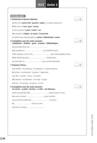 58
TEST Unité 2
©LesÉditionsDidier,2016
5 Choisissez la bonne réponse.
a Dans mon centre-ville / quartier / jardin, il y a deux restaurants.
b Elle visite un tour / gare  / musée.
c Vous traversez le pont / rivière  / rue.
d Ils étudient à l’église / la mairie /  l’université.
e J’achète des cartes postales à la police / bibliothèque / poste.
6 Complétez avec les mots suivants :
cathédrale – théâtre – gare – avenue – bibliothèque.
a Il prend des livres à la .....................................
b Je travaille à la .................................... : je contrôle les trains.
c Mon adresse, c’est le 153, .................................... des Champs-Élysées à Paris.
d Elle habite près de la .................................... Notre-Dame.
e Il aime aller au .................................... pour voir des spectacles.
7 Chassez l’intrus.
a le coiffeur – le professeur – le traducteur – la pharmacienne
b l’actrice – la chanteuse – la poste – l’ingénieure
c le vélo – la moto – le bus – le scooter
d la banque – le boulevard – le musée – la gare
e le bus – le tramway – la voiture – le train
8 Complétez avec les mots suivants :
en avion – à pied – les bus – à vélo – les bateaux.
a Dans les grandes villes, .................................... roulent jusqu’à minuit.
b Je vais au travail ...................................., j’aime marcher.
c Il va de Paris à Montréal ...................................., c’est loin.
d .................................... vont sur la mer.
e Anaïs va à l’école .....................................
VOCABULAIRE
…… / 5
…… / 5
…… / 5
…… / 5
 