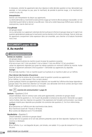60
Si nécessaire, orienter les apprenants dans leur réponse à cette dernière question en leur demandant par
exemple, si c’est pratique ou pas, pour le marchand, de prendre la pomme rouge ; si le marchand est
content ou pas, etc.
Interprétation
Donner une interprétation du dessin aux apprenants.
La cliente demande au marchand la seule pomme rouge qu’il vend et elle est presque inaccessible. Le mar-
chand doit quand même lui donner ce qu’elle veut. Cela va lui coûter beaucoup d’efforts pour vendre une
seule pomme, mais le client est roi !
3 La phrase
[en groupe classe]
Lire ou demander à un apprenant volontaire de lire la phrase et informer le groupe classe qu’il s’agit d’une
question généralement posée par le marchand à son / sa client(e) à la fin de leur échange. Faire en sorte que
les apprenants comprennent cette expression dans son ensemble, sans chercher à la traduire forcément
mot à mot.
DOCUMENTS  pages 48-49
A. Au marché
Entrée en matière – Question 1
[en groupe classe]
Montrer d’abord la photo du marché couvert et poser les questions suivantes :
• Qu’est-ce que c’est ? c’est une photo ? c’est un dessin ? c’est une affiche ? (C’est une photo.)
Laisser les apprenants répondre puis poser les mêmes questions en montrant l’affiche du marché. Inviter
ensuite un apprenant volontaire à lire la question 1. Demander aux apprenants d’y répondre.
Corrigé :
1 Ce sont des marchés. C’est un marché couvert sur la photo et un marché en plein air sur l’affiche.
Pour donner des horaires d’ouverture
Avant de faire lire le contenu de cet encadré, poser la question suivante aux apprenants :
• Sur l’affiche, il y a des horaires ? (Oui, en bas à droite.)
Laisser quelques instants aux apprenants pour observer une nouvelle fois l’affiche et les laisser répondre en
groupe classe. Puis attirer leur attention sur l’encadré. Leur demander d’en lire le contenu de façon indivi-
duelle. Expliquer le vocabulaire inconnu si nécessaire.
Voir
Cahier
d 
’activit
és
unité 3
exercice de communication 1, page 24.
Lecture – Questions 2-3-4
[travail individuel, mise en commun avec un(e) autre apprenant(e), correction en groupe classe]
Lire ou faire lire les questions 2, 3 et 4 avant de procéder à la lecture du document. Demander aux appre-
nants d’utiliser, dans leur réponse à la question 3 les expressions de l’encadré communication. Leur laisser
quelques instants pour répondre puis procéder à la correction des questions 2, 3 et 4 en même temps.
Corrigé :
2 Les personnes sur l’affiche sont des marchands et des clients.
3 Le marché est ouvert de 7 heures à 18 heures.
4 Le numéro de téléphone est le 712 230-8200.
Vocabulaire – Question 5
[travail individuel, correction en groupe classe]
Lire ou faire lire la question et le nom des aliments présentés avant de faire répondre. Expliquer les mots
inconnus si nécessaire.
Corrigé :
5 Sur l’affiche, il y a : une baguette de pain, une tomate, une salade. Il n’y a pas de croissant et il n’y a pas
de poire.
IDÉE POUR LA CLASSE
COMPRÉHENSION ÉCRITE
 