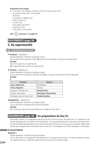 64
Proposition de corrigé :
3 – C’est à qui ? Ah, Bonjour monsieur ! Qu’est-ce que je vous sers ?
– Je voudrais 5 pommes, s’il vous plaît.
– D’accord.
– Je voudrais 2 salades aussi.
– Voilà. Et avec ça ?
– Ce sera tout.
– Vous payez comment ?
– Je paie par carte.
– 5,35 euros, s’il vous plaît.
Voir
Cahier
d 
’activit
és
unité 3
exercices 1-2, page 23.
DOCUMENTS  page 50
C. Au supermarché
1re
Lecture – Question 1
[travail individuel, correction en groupe classe]
Lire ou faire lire les questions 1a et 1b avant de faire répondre. Corriger en groupe classe.
Corrigé :
1 a C’est le plan d’un supermarché.
b Les gens font des courses au supermarché.
2e
lecture – Question 2
[travail individuel, correction en groupe classe]
Lire ou faire lire la consigne et observer le tableau en groupe classe avant de faire répondre.
Corrigé :
2
Produits Rayons
pain, pâtisseries Boulangerie
fruits, légumes Primeur
poissons, fruits de mer Poissonnerie
viande, charcuterie Boucherie, Charcuterie
fromage, yaourts, beurre, lait Produits laitiers
Vocabulaire – Question 3
[travail individuel, correction en groupe classe]
Lire ou faire lire la consigne avant de faire répondre.
Corrigé :
3 Les noms des repas sont le petit déjeuner, le déjeuner et le dîner.
GRAMMAIRE  page 50  
les prépositions de lieu (1)
Demander d’abord à un apprenant volontaire de lire le titre du point de grammaire. Les apprenants de-
vraient théoriquement connaître le mot préposition. S’en assurer cependant en donnant ou en faisant don-
ner des exemples de prépositions qu’ils connaissent déjà (en France, au Canada, par exemple). Vérifier éga-
lement que les apprenants connaissent bien le mot lieu. Le réexpliquer ou le faire réexpliquer si nécessaire.
ÉCHAUFFEMENT
Activité 1
[travail individuel, correction en groupe classe]
Lire ou demander à un apprenant volontaire de lire la consigne de l’activité 1 et laisser quelques instants
aux apprenants pour y répondre avant de faire la correction en groupe classe.
COMPRÉHENSION ÉCRITE
 