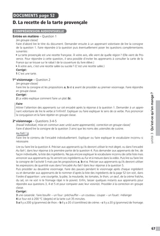 67
unité3Qu’est-cequ’onmange?
DOCUMENTS page 52
D. La recette de la tarte provençale
Entrée en matière – Question 1
[en groupe classe]
Faire d’abord lire le titre du document. Demander ensuite à un apprenant volontaire de lire la consigne
de la question 1. Faire répondre à la question puis éventuellement poser les questions complémentaires
suivantes:
• La tarte provençale est une recette française. À votre avis, elle vient de quelle région? (Elle vient de Pro-
vence. Pour répondre à cette question, il sera possible d’inviter les apprenants à consulter la carte de la
France qui se trouve sur le rabat I de la couverture du livre élève.)
• À votre avis, c’est une recette salée ou sucrée? (C’est une recette salée.)
Corrigé:
1 C’est une tarte.
1er
visionnage – Question 2
[en groupe classe]
Faire lire la consigne et les propositions a, b et c avant de procéder au premier visionnage. Faire répondre
en groupe classe.
Corrigé:
2 La vidéo explique comment faire un plat (b).
Faire
Attirer l’attention des apprenants sur cet encadré après la réponse à la question 1. Demander à un appre-
nant volontaire de lire le verbe à l’infinitif. Expliquer ou faire expliquer le sens de ce verbe. Puis prononcer
la conjugaison et la faire répéter en groupe classe.
2e
visionnage – Questions 3-4-5
[travail individuel, mise en commun avec un(e) autre apprenant(e), correction en groupe classe]
Faire d’abord lire la consigne de la question 3 ainsi que les noms des ustensiles de cuisine.
Au fait !
Faire lire le contenu de l’encadré individuellement. Expliquer ou faire expliquer le vocabulaire inconnu si
nécessaire.
Lire ou faire lire la question 4. Préciser aux apprenants qu’ils devront utiliser le mot degré, vu dans l’encadré
Au fait!, dans leur réponse à la première partie de la question 4. Puis demander aux apprenants de lire, de
façon individuelle, la liste des ingrédients. Ne pas encore expliquer le vocabulaire inconnu de cette liste mais
annoncer aux apprenants qu’ils verront ces ingrédients au fur et à mesure dans la vidéo. Puis lire ou faire lire
la consigne de l’activité 5 mais pas les propositions a, b et c. Préciser aux apprenants qu’ils devront utiliser
les expressions de quantité vues dans l’encadré Au fait! dans leur réponse à la question 5.
Puis procéder au deuxième visionnage. Faire des pauses pendant le visionnage après chaque ingrédient
vu et demander aux apprenants de le nommer d’après la liste des ingrédients de la page 52 (on voit, dans
l’ordre d’apparition: une courgette, la pâte, la moutarde, les tomates, le thon, un œuf, de la crème fraîche,
du sel, on ne voit ni le fromage râpé ni le poivre). Enfin, laisser quelques instants aux apprenants pour
répondre aux questions 3, 4 et 5 et pour comparer avec leur voisin(e). Procéder à la correction en groupe
classe.
Corrigé:
3 une casserole: faire bouillir – un four: préchauffer – un couteau: couper – un fouet: mélanger
4 Le four est à 200 °C (degrés) et la tarte cuit 35 minutes.
5 a Il y a 200 g (grammes) de thon.– b Il y a 20 cl (centilitres) de crème.– c Il y a 20 g (grammes) de fromage.
COMPRÉHENSION AUDIOVISUELLE
 