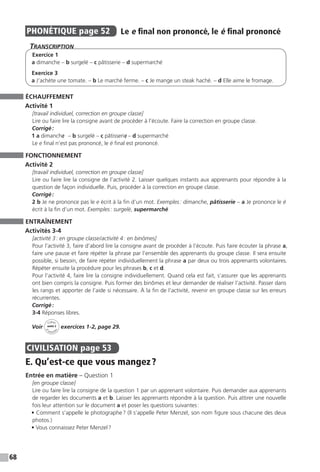 68
PHONÉTIQUE  page 52  
Le e final non prononcé, le é final prononcé
Transcription
Exercice 1
a dimanche – b surgelé – c pâtisserie – d supermarché
Exercice 3
a J’achète une tomate. – b Le marché ferme. – c Je mange un steak haché. – d Elle aime le fromage.
ÉCHAUFFEMENT
Activité 1
[travail individuel, correction en groupe classe]
Lire ou faire lire la consigne avant de procéder à l’écoute. Faire la correction en groupe classe.
Corrigé :
1 a dimanche/	– b surgelé – c pâtisserie/ – d supermarché
Le e final n’est pas prononcé, le é final est prononcé.
FONCTIONNEMENT
Activité 2
[travail individuel, correction en groupe classe]
Lire ou faire lire la consigne de l’activité 2. Laisser quelques instants aux apprenants pour répondre à la
question de façon individuelle. Puis, procéder à la correction en groupe classe.
Corrigé :
2 b Je ne prononce pas le e écrit à la fin d’un mot. Exemples : dimanche, pâtisserie – a Je prononce le é
écrit à la fin d’un mot. Exemples : surgelé, supermarché
ENTRAÎNEMENT
Activités 3-4
[activité 3 : en groupe classe / activité 4 : en binômes]
Pour l’activité 3, faire d’abord lire la consigne avant de procéder à l’écoute. Puis faire écouter la phrase a,
faire une pause et faire répéter la phrase par l’ensemble des apprenants du groupe classe. Il sera ensuite
possible, si besoin, de faire répéter individuellement la phrase a par deux ou trois apprenants volontaires.
Répéter ensuite la procédure pour les phrases b, c et d.
Pour l’activité 4, faire lire la consigne individuellement. Quand cela est fait, s’assurer que les apprenants
ont bien compris la consigne. Puis former des binômes et leur demander de réaliser l’activité. Passer dans
les rangs et apporter de l’aide si nécessaire. À la fin de l’activité, revenir en groupe classe sur les erreurs
récurrentes.
Corrigé :
3-4 Réponses libres.
Voir
Cahier
d 
’activit
és
unité 3
exercices 1-2, page 29.
CIVILISATION  page 53
E. Qu’est-ce que vous mangez ?
Entrée en matière – Question 1
[en groupe classe]
Lire ou faire lire la consigne de la question 1 par un apprenant volontaire. Puis demander aux apprenants
de regarder les documents a et b. Laisser les apprenants répondre à la question. Puis attirer une nouvelle
fois leur attention sur le document a et poser les questions suivantes :
• Comment s’appelle le photographe ? (Il s’appelle Peter Menzel, son nom figure sous chacune des deux
photos.)
• Vous connaissez Peter Menzel ?
 