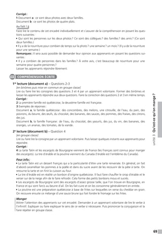69
unité3Qu’est-cequ’onmange?
Corrigé:
1 Document a: ce sont deux photos avec deux familles.
Document b: ce sont les photos de quatre plats.
Au fait !
Faire lire le contenu de cet encadré individuellement et s’assurer de la compréhension en posant les ques-
tions suivantes:
• Qui sont les personnes sur les deux photos? Ce sont des collègues? des familles? des amis? (Ce sont
deux familles.)
• Il y a de la nourriture pour combien de temps sur la photo? une semaine? un mois? (Il y a de la nourriture
pour une semaine.)
Remarques: Il sera aussi possible de demander leur opinion aux apprenants en posant les questions sui-
vantes:
• Il y a combien de personnes dans les familles? À votre avis, c’est beaucoup de nourriture pour une
semaine pour quatre personnes?
Laisser les apprenants répondre librement.
1re
lecture (document a) – Questions 2-3
[en binômes puis mise en commun en groupe classe]
Lire ou faire lire les consignes des questions 3 et 4 par un apprenant volontaire. Former des binômes et
laisser les apprenants répondre aux deux questions. Faire la correction des questions 2 et 3 en même temps.
Corrigé:
2 La première famille est québécoise, la deuxième famille est française.
3 Exemples de réponses:
Document a, la famille québécoise: des concombres, des melons, une citrouille, de l’eau, du pain, des
poivrons, du beurre, des œufs, du chocolat, des bananes, des sauces, des pommes, des fraises, des citrons,
des jus.
Document b, la famille française: de l’eau, du chocolat, des yaourts, des jus, du vin, des bananes, des
oranges, un ananas, des tomates, de la viande.
2e
lecture (document b) – Question 4
[en groupe classe]
Lire ou faire lire la consigne par un apprenant volontaire. Puis laisser quelques instants aux apprenants pour
répondre.
Corrigé:
4 La tarte Tatin et les escargots de Bourgogne viennent de France (les Français sont connus pour manger
des escargots). La tire d’érable et la poutine viennent du Canada (l’érable est l’emblème du Canada).
Pour info:
• La tarte Tatin est un dessert français qui a la particularité d’être une tarte renversée. En général, on fait
d’abord caraméliser les pommes à la poêle et dans du sucre avant de les recouvrir de la pâte à tarte. On
retourne la tarte et on finit la cuisson au four.
• La tire d’érable est en réalité un bonbon d’origine québécoise. Il faut faire chauffer le sirop d’érable et le
verser sur de la neige afin de le faire refroidir. Cela forme des petits bonbons mous et sucrés.
• Les escargots de Bourgogne sont des escargots d’assez grosse taille, que l’on trouve en Bourgogne, en
France et qui sont farcis au beurre d’ail. On les fait cuire et on les consomme généralement en entrée.
• La poutine est une préparation québécoise à base de frites sur lesquelles on verse du cheddar en grain.
On recouvre ensuite ce mélange d’une sauce brune qui fait fondre le fromage sur les frites.
Manger
Attirer l’attention des apprenants sur cet encadré. Demander à un apprenant volontaire de lire le verbe à
l’infinitif. Expliquer ou faire expliquer le sens de ce verbe si nécessaire. Puis prononcer la conjugaison et la
faire répéter en groupe classe.
COMPRÉHENSION ÉCRITE
 