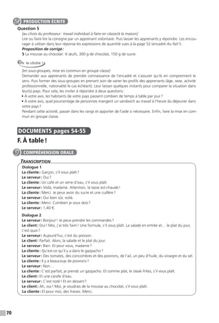 70
Question 5
[au choix du professeur: travail individuel à faire en classe/à la maison]
Lire ou faire lire la consigne par un apprenant volontaire. Puis laisser les apprenants y répondre. Les encou-
rager à utiliser dans leur réponse les expressions de quantité vues à la page 52 (encadré Au fait!).
Proposition de corrigé:
5 La mousse au chocolat: 6 œufs, 300 g de chocolat, 150 g de sucre.
Oh le cliché !
[en sous-groupes, mise en commun en groupe classe]
Demander aux apprenants de prendre connaissance de l’encadré et s’assurer qu’ils en comprennent le
sens. Puis former des sous-groupes en prenant soin de varier les profils des apprenants (âge, sexe, activité
professionnelle, nationalité le cas échéant). Leur laisser quelques instants pour comparer la situation dans
leur(s) pays. Pour cela, les inviter à répondre à deux questions:
• À votre avis, les habitants de votre pays passent combien de temps à table par jour?
• À votre avis, quel pourcentage de personnes mangent un sandwich au travail à l’heure du déjeuner dans
votre pays?
Pendant cette activité, passer dans les rangs et apporter de l’aide si nécessaire. Enfin, faire la mise en com-
mun en groupe classe.
DOCUMENTS pages 54-55
F. À table!
TranscripTion
Dialogue 1
La cliente: Garçon, s’il vous plaît?
Le serveur: Oui?
La cliente: Un café et un verre d’eau, s’il vous plaît.
Le serveur: Voilà, madame. Attention, la tasse est chaude!
La cliente: Merci. Je peux avoir du sucre et une cuillère?
Le serveur: Oui bien sûr, voilà.
La cliente: Merci. Combien je vous dois?
Le serveur: 1,40 €.
Dialogue 2
Le serveur: Bonjour! Je peux prendre les commandes?
Le client: Oui! Moi, j’ai très faim! Une formule, s’il vous plaît. La salade en entrée et… le plat du jour,
c’est quoi?
Le serveur: Aujourd’hui, c’est du poisson.
Le client: Parfait. Alors, la salade et le plat du jour.
Le serveur: Bien. Et pour vous, madame?
La cliente: Qu’est-ce qu’il y a dans le gazpacho?
Le serveur: Des tomates, des concombres et des poivrons, de l’ail, un peu d’huile, du vinaigre et du sel.
La cliente: Il y a beaucoup de poivrons?
Le serveur: Non…
La cliente: C’est parfait, je prends un gazpacho. Et comme plat, le steak-frites, s’il vous plaît.
Le client: Et une carafe d’eau.
Le serveur: C’est noté! Et en dessert?
Le client: Ah, oui! Moi, je voudrais de la mousse au chocolat, s’il vous plaît.
La cliente: Et pour moi, des fraises. Merci.
PRODUCTION ÉCRITE
COMPRÉHENSION ORALE
 