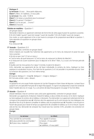 71
unité3Qu’est-cequ’onmange ?
Dialogue 3
La serveuse : Et voici… Deux petits déjeuners.
Client 1. Merci. Et l’addition, s’il vous plaît.
La serveuse : Oui, voilà : 13,90 €.
Client 1 : On laisse un pourboire pour la serveuse ?
Client 2 : Tu penses ? Combien ?
Client 1 : Je ne sais pas… 2 euros ?
Client 2 : D’accord.
Entrée en matière – Question 1
[en groupe classe]
Demander d’abord à un apprenant volontaire de lire le titre de cette page et poser les questions suivantes :
• On dit À table ! quand ? avant de manger ? avant de travailler ? (On dit À table ! avant de manger.)
Puis inviter un autre apprenant à lire à voix haute la consigne et les propositions a et b de la question 1.
Faire répondre à la question en groupe classe.
Corrigé :
1 au restaurant (b)
1re
écoute – Questions 2-3
[travail individuel, correction en groupe classe]
Attirer d’abord une nouvelle fois l’attention des apprenants sur le menu du restaurant et poser les ques-
tions suivantes :
• Qu’est-ce que c’est ? (C’est un menu.)
• C’est le menu de quel restaurant ? (C’est le menu du restaurant Le Bistrot du Marché.)
• Le restaurant est ouvert seulement pour le déjeuner et le dîner ? (Non, il y a aussi une formule petit-dé-
jeuner.)
• Quelles sont les trois parties d’un repas ? (L’entrée, le plat et le dessert.)
Enfin, demander aux apprenants de lire, de façon individuelle, le contenu du menu. Expliquer ou faire
expliquer le vocabulaire inconnu. Puis faire lire les questions 2 et 3 et procéder à la première écoute. Faire
la correction des questions 2 et 3 en même temps.
Corrigé :
2 image a : dialogue 3 – image b : dialogue 2 – image c : dialogue 1
3 2 formules entrée + plat + dessert.
Pour info :
Le gazpacho est une soupe froide originaire du Sud de l’Espagne et faite à base de légumes. Le bœuf bour-
guignon est une spécialité française de la région Bourgogne. Il s’agit d’une préparation à base de viande de
bœuf mijotée dans du vin rouge. Il y a une photo de bœuf bourguignon à la page 57 du livre élève.
2e
écoute – Question 4
[travail individuel, mise en commun avec un(e) autre apprenant(e), correction en groupe classe]
Demander aux apprenants d’observer d’abord le tableau à deux entrées (le serveur et le client). Expliquer
ou faire expliquer le contenu de ce tableau si nécessaire. Puis demander à un apprenant volontaire de lire la
consigne et les propositions a à d. Informer alors les apprenants qu’ils vont écouter les trois dialogues une
deuxième fois et qu’ils devront compléter le tableau avec les propositions a à d. Procéder à une écoute en
faisant des pauses pour laisser le temps aux apprenants de compléter le tableau au fur et à mesure. Quand
cela est fait, leur demander de comparer leur travail avec leur voisin(e). Enfin, procéder à la correction en
groupe classe.
Corrigé :
4
Le serveur Le client
Pour prendre les commandes :
d Je peux prendre les commandes ?
b Et pour vous, madame ?
Pour appeler le serveur :
c Garçon, s’il vous plaît !
Pour payer :
a L’addition, s’il vous plaît !
 
