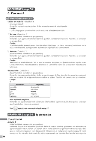 74
DOCUMENTS  page 56
G. J’en veux !
Entrée en matière – Question 1
[en groupe classe]
Demander à un apprenant volontaire de lire la question avant de faire répondre.
Corrigé :
1 C’est une page de forum Internet sur un restaurant, le Petit Marseille Café.
1re
lecture – Question 2
[travail individuel, correction en groupe classe]
Demander à un apprenant volontaire de lire la question avant de faire répondre. Procéder à la correction
en groupe classe.
Corrigé :
2 Des clients et les responsables du Petit Marseille Café écrivent. Les clients font des commentaires sur le
restaurant et sa carte, les responsables du restaurant répondent aux commentaires.
2e
lecture – Question 3
[travail individuel, correction en groupe classe]
Demander à un apprenant volontaire de lire la question avant de faire répondre. Procéder à la correction
en groupe classe.
Corrigé :
3 Karine adore le Petit Marseille Café et aussi les serveurs. Jean-Marc et Clémentine aiment bien les tartes.
Cécile aime le menu mais elle déteste la décoration et Clémentine n’aime pas la décoration mais elle aime
la terrasse.
Vocabulaire – Question 4
[travail individuel, correction en groupe classe]
Demander à un apprenant volontaire de lire la question avant de faire répondre. Les apprenants pourront
relire une troisième fois le document pour compléter le tableau. Procéder à la correction en groupe classe.
Corrigé :
4
Positif (+) Négatif (-)
agréable
bonnes
joli
polis
sympas
désagréable
mauvaises
moche
malpolis
pas sympas
Pour exprimer ses goûts
Demander aux apprenants de lire le contenu de cet encadré de façon individuelle. Expliquer ou faire expli-
quer le vocabulaire inconnu si nécessaire.
Voir
Cahier
d 
’activit
és
unité 3
exercice de communication 2, page 27.
GRAMMAIRE  page 56  
le pronom en
ÉCHAUFFEMENT
Activité 1
[travail individuel, correction en groupe classe]
Demander d’abord à un apprenant volontaire de lire le titre du point de grammaire. Puis expliquer aux
apprenants ce qu’est un pronom (un pronom est un terme grammatical généralement employé pour dési-
gner un mot qui remplace un nom déjà exprimé, littéralement, le mot pronom signifie mis pour le nom).
Leur donner des exemples si nécessaire (les pronoms personnels, par exemple). Puis faire lire la consigne de
COMPRÉHENSION ÉCRITE
 