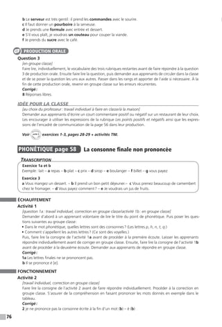 76
b Le serveur est très gentil : il prend les commandes avec le sourire.
c Il faut donner un pourboire à la serveuse.
d Je prends une formule avec entrée et dessert.
e S’il vous plaît, je voudrais un couteau pour couper la viande.
f Je prends du sucre avec le café.
Question 3
[en groupe classe]
Faire lire, individuellement, le vocabulaire des trois rubriques restantes avant de faire répondre à la question
3 de production orale. Ensuite faire lire la question, puis demander aux apprenants de circuler dans la classe
et de se poser la question les uns aux autres. Passer dans les rangs et apporter de l’aide si nécessaire. À la
fin de cette production orale, revenir en groupe classe sur les erreurs récurrentes.
Corrigé :
8 Réponses libres.
IDÉE POUR LA CLASSE
[au choix du professeur : travail individuel à faire en classe / à la maison]
Demander aux apprenants d’écrire un court commentaire positif ou négatif sur un restaurant de leur choix.
Les encourager à utiliser les expressions de la rubrique Les points positifs et négatifs ainsi que les expres-
sions de l’encadré de communication de la page 56 dans leur production.
Voir
Activités
ca
hier + T
NI
unité 3 exercices 1-3, pages 28-29 + activités TNI.
PHONÉTIQUE  page 58  
La consonne finale non prononcée
Transcription
Exercice 1a et b
Exemple : lait – a repas – b plat – c prix – d sirop – e boulanger – f billet – g vous payez
Exercice 3
a Vous mangez un dessert. – b Il prend un bon petit déjeuner.– c Vous prenez beaucoup de camembert
chez le fromager. – d Vous payez comment ? – e Je voudrais un jus de fruits.
ÉCHAUFFEMENT
Activité 1
[question 1a : travail individuel, correction en groupe classe / activité 1b : en groupe classe]
Demander d’abord à un apprenant volontaire de lire le titre du point de phonétique. Puis poser les ques-
tions suivantes au groupe classe :
• Dans le mot phonétique, quelles lettres sont des consonnes ? (Les lettres p, h, n, t, q.)
• Comment s’appellent les autres lettres ? (Ce sont des voyelles.)
Puis, faire lire la consigne de l’activité 1a avant de procéder à la première écoute. Laisser les apprenants
répondre individuellement avant de corriger en groupe classe. Ensuite, faire lire la consigne de l’activité 1b
avant de procéder à la deuxième écoute. Demander aux apprenants de répondre en groupe classe.
Corrigé :
1a Les lettres finales ne se prononcent pas.
b Il se prononce é [e].
FONCTIONNEMENT
Activité 2
[travail individuel, correction en groupe classe]
Faire lire la consigne de l’activité 2 avant de faire répondre individuellement. Procéder à la correction en
groupe classe. S’assurer de la compréhension en faisant prononcer les mots donnés en exemple dans le
tableau.
Corrigé :
2 je ne prononce pas la consonne écrite à la fin d’un mot (b) – é (b)
PRODUCTION ORALE
 