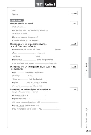 79
TESTUnité1
TEST Unité 3
©LesÉditionsDidier,2016
Nom : ���������������������������������������������������������������������������������������������������������������������
Prénom : ����������������������������������������������������������������������������������������������������������������
1 Mettez les mots au pluriel.
a J’adore le raisin….
b J’achète deux pain… au chocolat chez le boulanger.
c Je voudrais un citron….
d Est-ce que vous avez des carotte… ?
e Combien coûte le jus… de pomme ?
2 Complétez avec les prépositions suivantes :
à la – à l’ – au – aux – chez le.
a Tu achètes une part de tarte aux fraises ................................ pâtissier.
b Tu vas ................................ rayon poissonnerie
c Moi, je vais ................................ caisses.
d Rendez-vous ................................ entrée du supermarché.
e Nous payons par carte bancaire ................................ boucherie.
3 Complétez avec un article partitif (du, de la, de l’, des)
ou avec de / d’.
a Il y a .................. poivrons dans le gazpacho.
b Je mange .................. bœuf.
c Il n’y a pas .................. huile dans la salade.
d Il prend .................. tarte au citron pour le dessert.
e Je voudrais .................. eau, s’il vous plaît.
4 Remplacez les mots soulignés par le pronom en
Exemple : J’ai des chemises. → J’en ai.
a Je veux du soda. → Je …………………………. .
b Il prend des fraises. → Il …………………………. .
c Elle mange beaucoup de yaourts. → Elle …………………………. .
d Il y a de l’ananas pour le dessert. → Il …………………………. .
e Nous ne mangeons pas de viande. → Nous …………………………. .
…… / 40
GRAMMAIRE
…… / 5
…… / 5
…… / 5
…… / 5
 