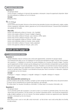 8
Question 4
[en groupe classe]
Lire la consigne. L’expliquer en donnant des exemples si nécessaire. Laisser les apprenants répondre. Noter
les mots proposés au tableau au fur et à mesure.
Corrigé:
4 Réponse libre.
Oh le cliché !
Lire le contenu de l’encadré. Donner ou faire donner des exemples d’autres mots allemands, anglais, arabes,
chinois, espagnols, hollandais, italiens, japonais au fur et à mesure de la lecture. S’assurer de la compréhen-
sion globale de l’encadré.
Pour info:
Autres mots allemands utilisés en français: chic, handball.
Autres mots anglais utilisés en français: budget, shopping.
Autres mots arabes utilisés en français: azur, banane, chiffre, tajine.
Autres mots chinois utilisés en français: litchi, soja.
Autres mots espagnols utilisés en français: chorizo, ﬁesta.
Autres mots hollandais utilisés en français: dune, polder.
Autres mots italiens utilisés en français: basta, paparazzi.
Autres mots japonais utilisés en français: judo, sumo.
SALUT, ÇA VA ? page 13
Question 1
[travail individuel, mise en commun avec un(e) autre apprenant(e), correction en groupe classe]
Lire d’abord le titre Salut, ça va? et l’expliquer en montrant par exemple les images. Ensuite, lire la consigne
de la question 1. L’expliquer en montrant les quatre dialogues et à nouveau les quatre images. S’assurer
que les apprenants ont bien compris que les dialogues qu’ils vont entendre correspondent aux quatre dialo-
gues écrits de la page 13 avant de procéder à l’écoute. Procéder à une première écoute et laisser quelques
minutes aux apprenants pour répondre et pour comparer leur réponse avec leur voisin(e). Puis faire la cor-
rection en groupe classe. Procéder à une deuxième écoute pour faire la correction si nécessaire. Expliquer
le vocabulaire au fur et à mesure.
Corrigé:
1 dialogue 1: image c – dialogue 2: image d – dialogue 3: image b – dialogue 4: image a
Pour saluer
Pour demander/dire comment ça va
Lire les contenus de ces deux encadrés. Corriger ou faire corriger les éventuelles erreurs de prononciation.
S’assurer de la compréhension en posant des questions, par exemple:
• J’utilise Salut! en situation formelle ou informelle? (J’utilise Salut! en situation informelle.), etc.
Question 2
[en groupe classe]
Lire la première partie de la question («Je serre la main») et montrer la première photo. Puis lire la deu-
xième partie de la question («Je fais la bise») et montrer la deuxième photo. Lire ensuite les propositions
a, b, c et d et expliquer au fur et à mesure. Puis laisser quelques minutes aux apprenants pour répondre.
Corriger si nécessaire au fur et à mesure.
Corrigé:
2 Je serre la main → a à un ami, d à un(e) inconnu(e) – je fais la bise → a à un(e) ami(e), b à ma famille,
c à des enfants.
PRODUCTION ORALE
COMPRÉHENSION ORALE
 