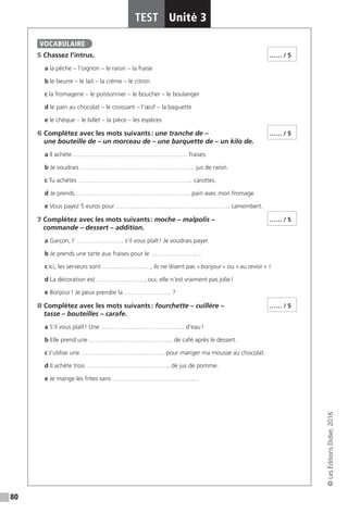 80
TEST Unité 3
©LesÉditionsDidier,2016
5 Chassez l’intrus.
a la pêche – l’oignon – le raisin – la fraise
b le beurre – le lait – la crème – le citron
c la fromagerie – le poissonnier – le boucher – le boulanger
d le pain au chocolat – le croissant – l’œuf – la baguette
e le chèque – le billet – la pièce – les espèces
6 Complétez avec les mots suivants : une tranche de –
une bouteille de – un morceau de – une barquette de – un kilo de.
a Il achète ……………………………………………….. fraises.
b Je voudrais ……………………………………………….. jus de raisin.
c Tu achètes ……………………………………………….. carottes.
d Je prends ……………………………………………….. pain avec mon fromage.
e Vous payez 5 euros pour ……………………………………………….. camembert.
7 Complétez avec les mots suivants : moche – malpolis –
commande – dessert – addition.
a Garçon, l’ ………………….. s’il vous plaît ! Je voudrais payer.
b Je prends une tarte aux fraises pour le ………………….. .
c Ici, les serveurs sont ………………….. , ils ne disent pas « bonjour » ou « au revoir » !
d La décoration est ………………….. , oui, elle n’est vraiment pas jolie !
e Bonjour ! Je peux prendre la ………………….. ?
8 Complétez avec les mots suivants : fourchette – cuillère –
tasse – bouteilles – carafe.
a S’il vous plaît ! Une ………………………………….. d’eau !
b Elle prend une ………………………………….. de café après le dessert.
c J’utilise une ………………………………….. pour manger ma mousse au chocolat.
d Il achète trois ………………………………….. de jus de pomme.
e Je mange les frites sans ………………………………….. .
VOCABULAIRE
…… / 5
…… / 5
…… / 5
…… / 5
 