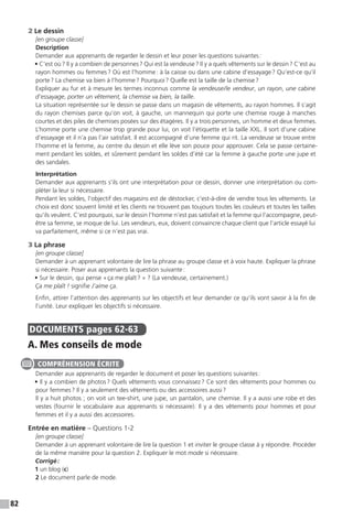 82
2 Le dessin
[en groupe classe]
Description
Demander aux apprenants de regarder le dessin et leur poser les questions suivantes :
• C’est où ? Il y a combien de personnes ? Qui est la vendeuse ? Il y a quels vêtements sur le dessin ? C’est au
rayon hommes ou femmes ? Où est l’homme : à la caisse ou dans une cabine d’essayage ? Qu’est-ce qu’il
porte ? La chemise va bien à l’homme ? Pourquoi ? Quelle est la taille de la chemise ?
Expliquer au fur et à mesure les termes inconnus comme la vendeuse / le vendeur, un rayon, une cabine
d’essayage, porter un vêtement, la chemise va bien, la taille.
La situation représentée sur le dessin se passe dans un magasin de vêtements, au rayon hommes. Il s’agit
du rayon chemises parce qu’on voit, à gauche, un mannequin qui porte une chemise rouge à manches
courtes et des piles de chemises posées sur des étagères. Il y a trois personnes, un homme et deux femmes.
L’homme porte une chemise trop grande pour lui, on voit l’étiquette et la taille XXL. Il sort d’une cabine
d’essayage et il n’a pas l’air satisfait. Il est accompagné d’une femme qui rit. La vendeuse se trouve entre
l’homme et la femme, au centre du dessin et elle lève son pouce pour approuver. Cela se passe certaine-
ment pendant les soldes, et sûrement pendant les soldes d’été car la femme à gauche porte une jupe et
des sandales.
Interprétation
Demander aux apprenants s’ils ont une interprétation pour ce dessin, donner une interprétation ou com-
pléter la leur si nécessaire.
Pendant les soldes, l’objectif des magasins est de déstocker, c’est-à-dire de vendre tous les vêtements. Le
choix est donc souvent limité et les clients ne trouvent pas toujours toutes les couleurs et toutes les tailles
qu’ils veulent. C’est pourquoi, sur le dessin l’homme n’est pas satisfait et la femme qui l’accompagne, peut-
être sa femme, se moque de lui. Les vendeurs, eux, doivent convaincre chaque client que l’article essayé lui
va parfaitement, même si ce n’est pas vrai.
3 La phrase
[en groupe classe]
Demander à un apprenant volontaire de lire la phrase au groupe classe et à voix haute. Expliquer la phrase
si nécessaire. Poser aux apprenants la question suivante :
• Sur le dessin, qui pense « ça me plaît ? » ? (La vendeuse, certainement.)
Ça me plaît ! signifie J’aime ça.
Enfin, attirer l’attention des apprenants sur les objectifs et leur demander ce qu’ils vont savoir à la fin de
l’unité. Leur expliquer les objectifs si nécessaire.
DOCUMENTS  pages 62-63
A. Mes conseils de mode
Demander aux apprenants de regarder le document et poser les questions suivantes :
• Il y a combien de photos ? Quels vêtements vous connaissez ? Ce sont des vêtements pour hommes ou
pour femmes ? Il y a seulement des vêtements ou des accessoires aussi ?
Il y a huit photos ; on voit un tee-shirt, une jupe, un pantalon, une chemise. Il y a aussi une robe et des
vestes (fournir le vocabulaire aux apprenants si nécessaire). Il y a des vêtements pour hommes et pour
femmes et il y a aussi des accessoires.
Entrée en matière – Questions 1-2
[en groupe classe]
Demander à un apprenant volontaire de lire la question 1 et inviter le groupe classe à y répondre. Procéder
de la même manière pour la question 2. Expliquer le mot mode si nécessaire.
Corrigé :
1 un blog (c)
2 Le document parle de mode.
COMPRÉHENSION ÉCRITE
 