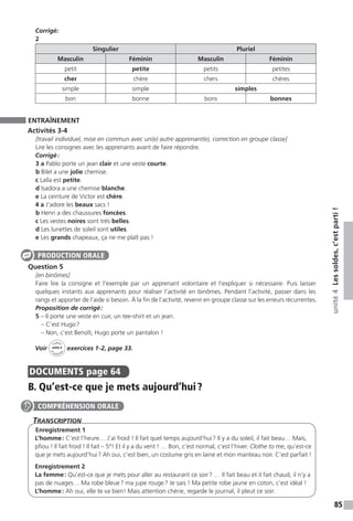 85
unité4Lessoldes,c’estparti!
Corrigé:
2
Singulier Pluriel
Masculin Féminin Masculin Féminin
petit petite petits petites
cher chère chers chères
simple simple simples
bon bonne bons bonnes
ENTRAÎNEMENT
Activités 3-4
[travail individuel, mise en commun avec un(e) autre apprenant(e), correction en groupe classe]
Lire les consignes avec les apprenants avant de faire répondre.
Corrigé :
3 a Pablo porte un jean clair et une veste courte.
b Bilel a une jolie chemise.
c Laïla est petite.
d Isadora a une chemise blanche.
e La ceinture de Victor est chère.
4 a J’adore les beaux sacs !
b Henri a des chaussures foncées.
c Les vestes noires sont très belles.
d Les lunettes de soleil sont utiles.
e Les grands chapeaux, ça ne me plaît pas !
Question 5
[en binômes]
Faire lire la consigne et l’exemple par un apprenant volontaire et l’expliquer si nécessaire. Puis laisser
quelques instants aux apprenants pour réaliser l’activité en binômes. Pendant l’activité, passer dans les
rangs et apporter de l’aide si besoin. À la fin de l’activité, revenir en groupe classe sur les erreurs récurrentes.
Proposition de corrigé :
5 – Il porte une veste en cuir, un tee-shirt et un jean.
– C’est Hugo ?
– Non, c’est Benoît, Hugo porte un pantalon !
Voir
Cahier
d 
’activit
és
unité 4
exercices 1-2, page 33.
DOCUMENTS  page 64
B. Qu’est-ce que je mets aujourd’hui ?
Transcription
Enregistrement 1
L’homme : C’est l’heure… J’ai froid ! Il fait quel temps aujourd’hui ? Il y a du soleil, il fait beau… Mais,
pfiou ! Il fait froid ! Il fait – 5°! Et il y a du vent ! … Bon, c’est normal, c’est l’hiver. Clothe to me, qu’est-ce
que je mets aujourd’hui ? Ah oui, c’est bien, un costume gris en laine et mon manteau noir. C’est parfait !
Enregistrement 2
La femme : Qu’est-ce que je mets pour aller au restaurant ce soir ? … Il fait beau et il fait chaud, il n’y a
pas de nuages… Ma robe bleue ? ma jupe rouge ? Je sais ! Ma petite robe jaune en coton, c’est idéal !
L’homme : Ah oui, elle te va bien! Mais attention chérie, regarde le journal, il pleut ce soir.
PRODUCTION ORALE
COMPRÉHENSION ORALE
 
