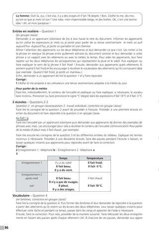86
La femme: Ouh là, oui, c’est vrai, il y a des orages et il fait 18 degrés ! Bon, Clothe to me, dis-moi,
qu’est-ce que je mets ce soir? Une robe, mon imperméable beige, et des bottes. Ok, c’est une bonne
idée ! Ah, et mon parapluie !
Entrée en matière – Question 1
[en groupe classe]
Demander à un apprenant volontaire de lire à voix haute le titre du document. Informer les apprenants
qu’on utilise les expressions je mets ou je porte pour parler de sa tenue vestimentaire: Je mets un pull
aujourd’hui. Aujourd’hui, je porte un pantalon et une chemise.
Attirer l’attention des apprenants sur les deux téléphones et leur demander ce que c’est. Les inviter à lire
la phrase en exergue (la phrase entre guillemets extraite du document sonore) et leur demander si cette
phrase a un rapport avec les vêtements ou avec la météo, le temps. Pour aider les apprenants, leur faire
repérer sur les deux téléphones les pictogrammes qui représentent la pluie et le soleil. Puis expliquer ou
faire expliquer le sens de la phrase Il fait froid ! Ensuite, demander aux apprenants quels vêtements ils
portent quand il fait froid et les encourager à réutiliser le vocabulaire des vêtements qu’ils connaissent déjà
(par exemple: Quand il fait froid, je porte un manteau.).
Enfin, demander à un apprenant de lire la question 1 et y faire répondre.
Corrigé:
1 Clothe to me propose à ses utilisateurs une tenue vestimentaire adaptée à la météo du jour.
Pour parler de la météo
Faire lire, individuellement, le contenu de l’encadré et expliquer ou faire expliquer, si nécessaire, le vocabu-
laire inconnu. Prononcer ou faire prononcer le signe °C (degré) dans les expressions Il fait 18°C et Il fait -5°C.
2 écoutes – Questions 2-3
[question 2: en groupe classe/question 3: travail individuel, correction en groupe classe]
Faire lire la consigne de la question 2 avant de procéder à l’écoute. Procéder à une première écoute en
entier du document et faire répondre à la question 2 en groupe classe.
Au fait !
Faire lire l’encadré par un apprenant volontaire puis demander aux apprenants de donner des exemples de
phrases avec mais. Les encourager pour cela à réutiliser le contenu de l’encadré communication Pour parler
de la météo (Il pleut mais il fait chaud., par exemple).
Faire lire ensuite les consignes de la question 3 et les différentes entrées du tableau. Expliquer les termes
inconnus si nécessaire. Procéder à une deuxième écoute, faire des pauses pendant l’écoute si besoin, et
laisser quelques instants aux apprenants pour répondre avant de faire la correction.
Corrigé:
2 Enregistrement 1: téléphone b – Enregistrement 2: téléphone a
3
Temps Température
Enregistrement 1 Il y a du soleil.
Il fait beau.
Il y a du vent.
Il fait froid.
Il fait -5°C.
Enregistrement 2
après-midi
soir
Il fait beau.
Il n’y a pas de nuages.
Il pleut.
Il y a des orages.
Il fait chaud.
Il fait 18°C.
Vocabulaire – Question 4
[en binômes, correction en groupe classe]
Faire lire la consigne de la question 4. Puis former des binômes et leur demander de répondre à la question
à partir des vêtements qu’ils voient sur les écrans des deux téléphones. Leur laisser quelques instants pour
effectuer cette tâche et pendant ce temps, passer dans les rangs et apporter de l’aide si nécessaire.
Ensuite, faire la correction. Pour cela, procéder de la manière suivante: faire réécouter les deux enregistre-
ments en faisant des pauses après chaque vêtement cité. À chacune de ces pauses, demander aux appre-
 
