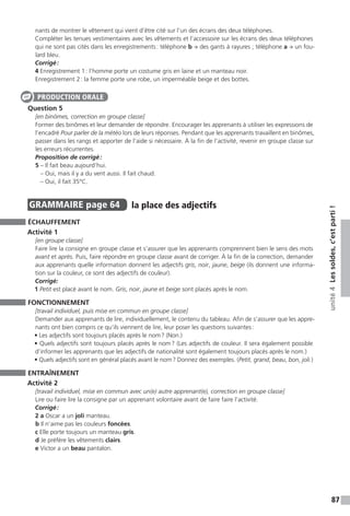 87
unité4Lessoldes,c’estparti!
nants de montrer le vêtement qui vient d’être cité sur l’un des écrans des deux téléphones.
Compléter les tenues vestimentaires avec les vêtements et l’accessoire sur les écrans des deux téléphones
qui ne sont pas cités dans les enregistrements : téléphone b → des gants à rayures ; téléphone a → un fou-
lard bleu.
Corrigé :
4 Enregistrement 1 : l’homme porte un costume gris en laine et un manteau noir.
Enregistrement 2 : la femme porte une robe, un imperméable beige et des bottes.
Question 5
[en binômes, correction en groupe classe]
Former des binômes et leur demander de répondre. Encourager les apprenants à utiliser les expressions de
l’encadré Pour parler de la météo lors de leurs réponses. Pendant que les apprenants travaillent en binômes,
passer dans les rangs et apporter de l’aide si nécessaire. À la fin de l’activité, revenir en groupe classe sur
les erreurs récurrentes.
Proposition de corrigé :
5 – Il fait beau aujourd’hui.
– Oui, mais il y a du vent aussi. Il fait chaud.
– Oui, il fait 35°C.
GRAMMAIRE  page 64  
la place des adjectifs
ÉCHAUFFEMENT
Activité 1
[en groupe classe]
Faire lire la consigne en groupe classe et s’assurer que les apprenants comprennent bien le sens des mots
avant et après. Puis, faire répondre en groupe classe avant de corriger. À la fin de la correction, demander
aux apprenants quelle information donnent les adjectifs gris, noir, jaune, beige (ils donnent une informa-
tion sur la couleur, ce sont des adjectifs de couleur).
Corrigé:
1 Petit est placé avant le nom. Gris, noir, jaune et beige sont placés après le nom.
FONCTIONNEMENT
[travail individuel, puis mise en commun en groupe classe]
Demander aux apprenants de lire, individuellement, le contenu du tableau. Afin de s’assurer que les appre-
nants ont bien compris ce qu’ils viennent de lire, leur poser les questions suivantes :
• Les adjectifs sont toujours placés après le nom ? (Non.)
• Quels adjectifs sont toujours placés après le nom ? (Les adjectifs de couleur. Il sera également possible
d’informer les apprenants que les adjectifs de nationalité sont également toujours placés après le nom.)
• Quels adjectifs sont en général placés avant le nom ? Donnez des exemples. (Petit, grand, beau, bon, joli.)
ENTRAÎNEMENT
Activité 2
[travail individuel, mise en commun avec un(e) autre apprenant(e), correction en groupe classe]
Lire ou faire lire la consigne par un apprenant volontaire avant de faire faire l’activité.
Corrigé :
2 a Oscar a un joli manteau.
b Il n’aime pas les couleurs foncées.
c Elle porte toujours un manteau gris.
d Je préfère les vêtements clairs.
e Victor a un beau pantalon.
PRODUCTION ORALE
 